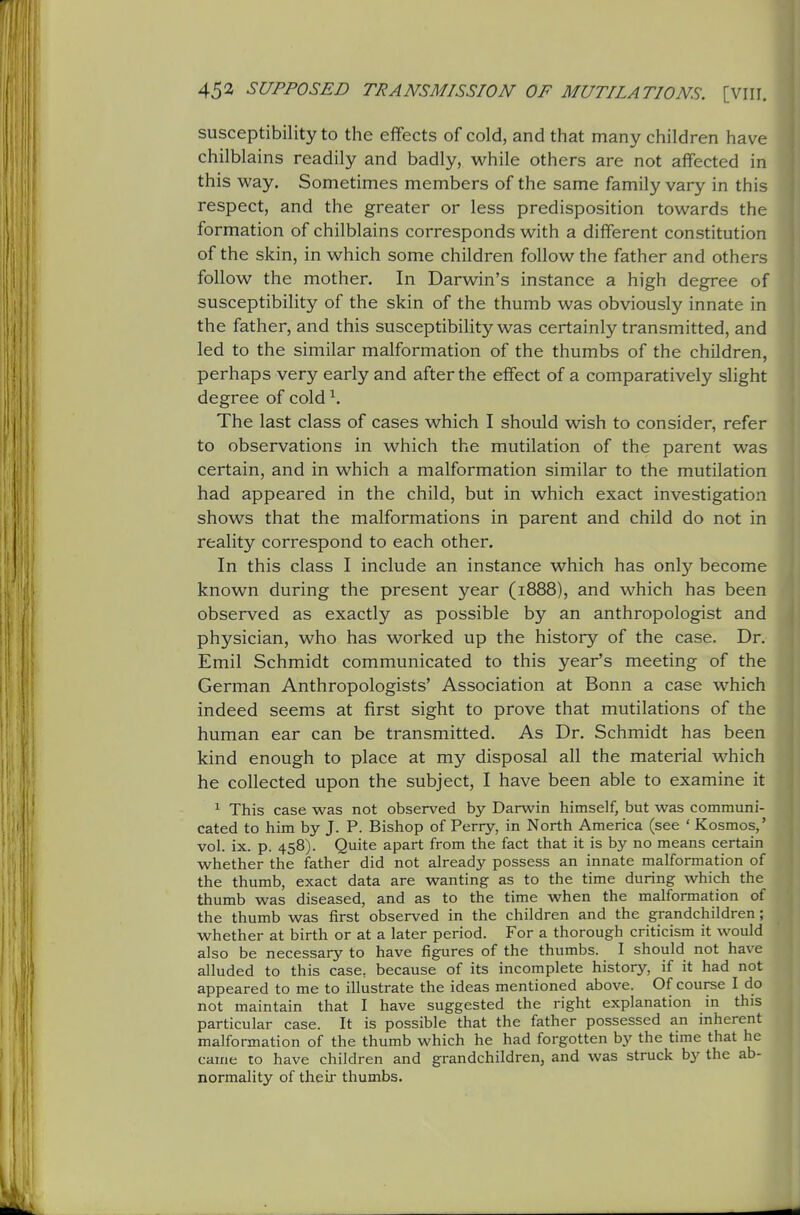 susceptibility to the effects of cold, and that many children have chilblains readily and badly, while others are not affected in this way. Sometimes members of the same family vary in this respect, and the greater or less predisposition towards the formation of chilblains corresponds with a different constitution of the skin, in which some children follow the father and others follow the mother. In Darwin's instance a high degree of susceptibility of the skin of the thumb was obviously innate in the father, and this susceptibility was certainly transmitted, and led to the similar malformation of the thumbs of the children, perhaps very early and after the effect of a comparatively slight degree of cold ^. The last class of cases which I should wish to consider, refer to observations in which the mutilation of the parent was certain, and in which a malformation similar to the mutilation had appeared in the child, but in which exact investigation shows that the malformations in parent and child do not in reality correspond to each other. In this class I include an instance which has only become known during the present year (1888), and which has been observed as exactly as possible by an anthropologist and physician, who has worked up the history of the case. Dr. Emil Schmidt communicated to this year's meeting of the German Anthropologists' Association at Bonn a case which indeed seems at first sight to prove that mutilations of the human ear can be transmitted. As Dr. Schmidt has been kind enough to place at my disposal all the material which he collected upon the subject, I have been able to examine it ^ This case was not observed by Darwin himself, but was communi- cated to him by J. P. Bishop of Perry, in North America (see ' Kosmos,' vol. ix. p. 458). Quite apart from the fact that it is by no means certain whether the father did not already possess an innate malformation of the thumb, exact data are wanting as to the time during which the thumb was diseased, and as to the time when the malformation of the thumb was first observed in the children and the grandchildren; whether at birth or at a later period. For a thorough criticism it would also be necessary to have figures of the thumbs. I should not have alluded to this case, because of its incomplete history, if it had not appeared to me to illustrate the ideas mentioned above. Of course I do not maintain that I have suggested the right explanation in this particular case. It is possible that the father possessed an inherent malformation of the thumb which he had forgotten by the time that he came to have children and grandchildren, and was struck by the ab- normality of their thumbs.