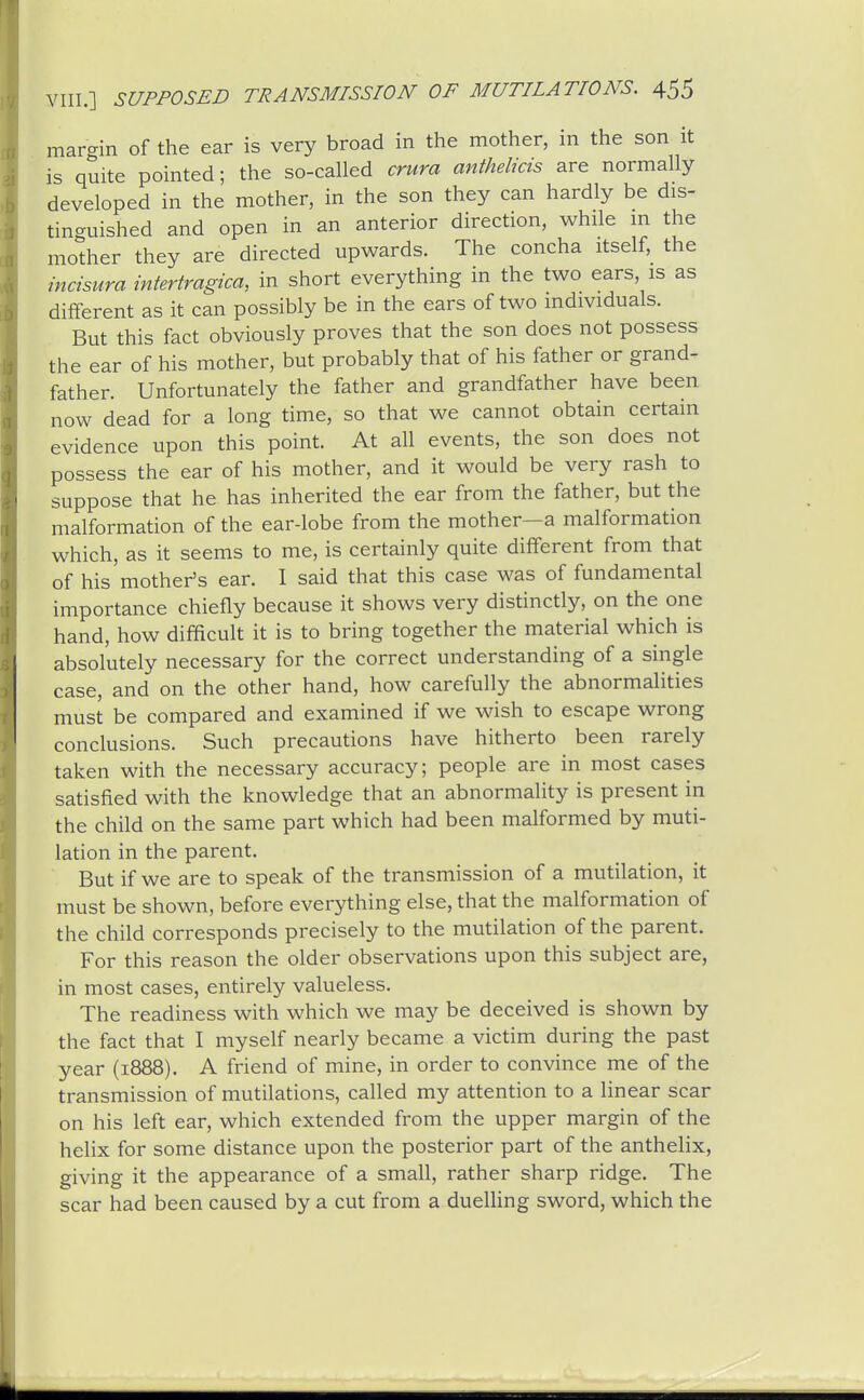 margin of the ear is very broad in the mother, in the son it is quite pointed; the so-called crura anthelicis are normally developed in the mother, in the son they can hardly be dis- tinguished and open in an anterior direction, while m the mother they are directed upwards. The concha itself, the incisura intertragica, in short everything in the two ears, is as different as it can possibly be in the ears of two individuals. But this fact obviously proves that the son does not possess the ear of his mother, but probably that of his father or grand- father. Unfortunately the father and grandfather have been now dead for a long time, so that we cannot obtain certain evidence upon this point. At all events, the son does not possess the ear of his mother, and it would be very rash to suppose that he has inherited the ear from the father, but the malformation of the ear-lobe from the mother—a malformation which, as it seems to me, is certainly quite different from that of his mother's ear. I said that this case was of fundamental importance chiefly because it shows very distinctly, on the one hand, how difficult it is to bring together the material which is absolutely necessary for the correct understanding of a single case, and on the other hand, how carefully the abnormalities must be compared and examined if we wish to escape wrong conclusions. Such precautions have hitherto been rarely taken with the necessary accuracy; people are in most cases satisfied with the knowledge that an abnormality is present in the child on the same part which had been malformed by muti- lation in the parent. But if we are to speak of the transmission of a mutilation, it must be shown, before everything else, that the malformation of the child corresponds precisely to the mutilation of the parent. For this reason the older observations upon this subject are, in most cases, entirely valueless. The readiness with which we may be deceived is shown by the fact that I myself nearly became a victim during the past year (1888). A friend of mine, in order to convince me of the transmission of mutilations, called my attention to a linear scar on his left ear, which extended from the upper margin of the helix for some distance upon the posterior part of the anthelix, giving it the appearance of a small, rather sharp ridge. The scar had been caused by a cut from a duelling sword, which the