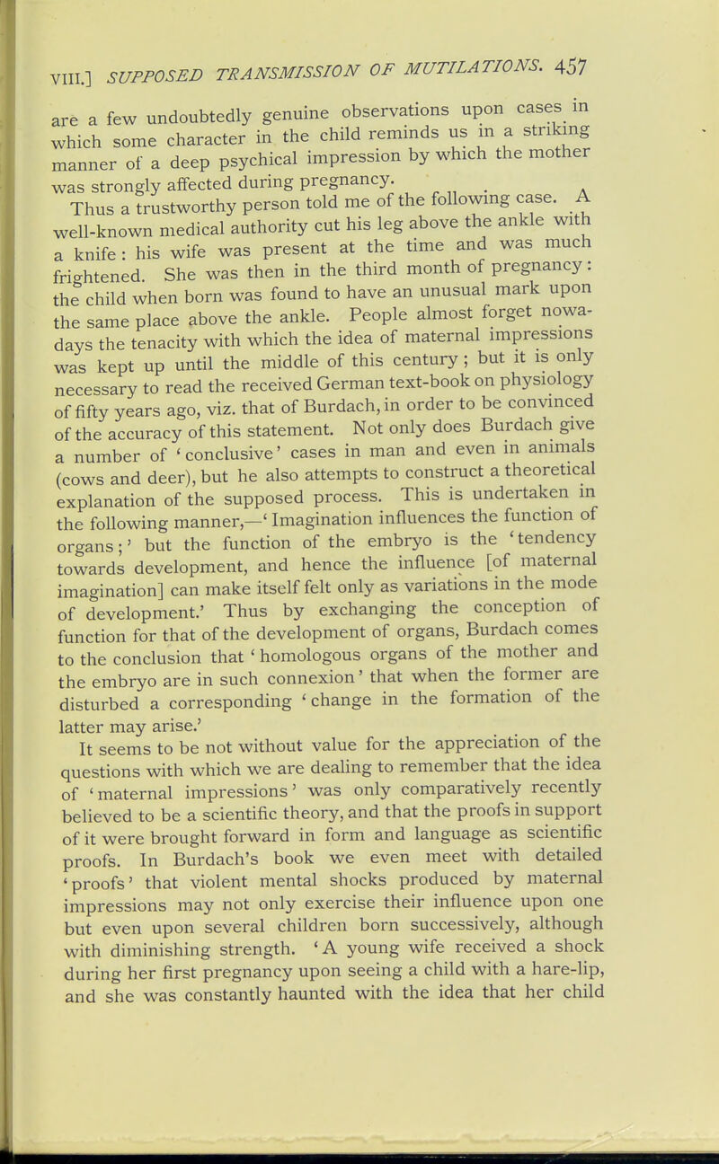 are a few undoubtedly genuine observations upon cases in which some character in the child reminds us m a striking manner of a deep psychical impression by which the mother was strongly affected during pregnancy. Thus a trustworthy person told me of the following case. A well-known medical authority cut his leg above the ankle with a knife : his wife was present at the time and was much frightened She was then in the third month of pregnancy: the child when born was found to have an unusual mark upon the same place above the ankle. People almost forget nowa- days the tenacity with which the idea of maternal impressions was kept up until the middle of this century ; but it is only necessary to read the received German text-book on physiology of fifty years ago, viz. that of Burdach,in order to be convinced of the accuracy of this statement. Not only does Burdach give a number of 'conclusive' cases in man and even in animals (cows and deer), but he also attempts to construct a theoretical explanation of the supposed process. This is undertaken in the following manner,—' Imagination influences the function of organs;' but the function of the embryo is the 'tendency towards development, and hence the influence [of maternal imagination] can make itself felt only as variations in the mode of development.' Thus by exchanging the conception of function for that of the development of organs, Burdach comes to the conclusion that ' homologous organs of the mother and the embryo are in such connexion' that when the former are disturbed a corresponding ' change in the formation of the latter may arise.' It seems to be not without value for the appreciation of the questions with which we are dealing to remember that the idea of 'maternal impressions' was only comparatively recently believed to be a scientific theory, and that the proofs in support of it were brought forward in form and language as scientific proofs. In Burdach's book we even meet with detailed 'proofs' that violent mental shocks produced by maternal impressions may not only exercise their influence upon one but even upon several children born successively, although with diminishing strength. 'A young wife received a shock during her first pregnancy upon seeing a child with a hare-lip, and she was constantly haunted with the idea that her child