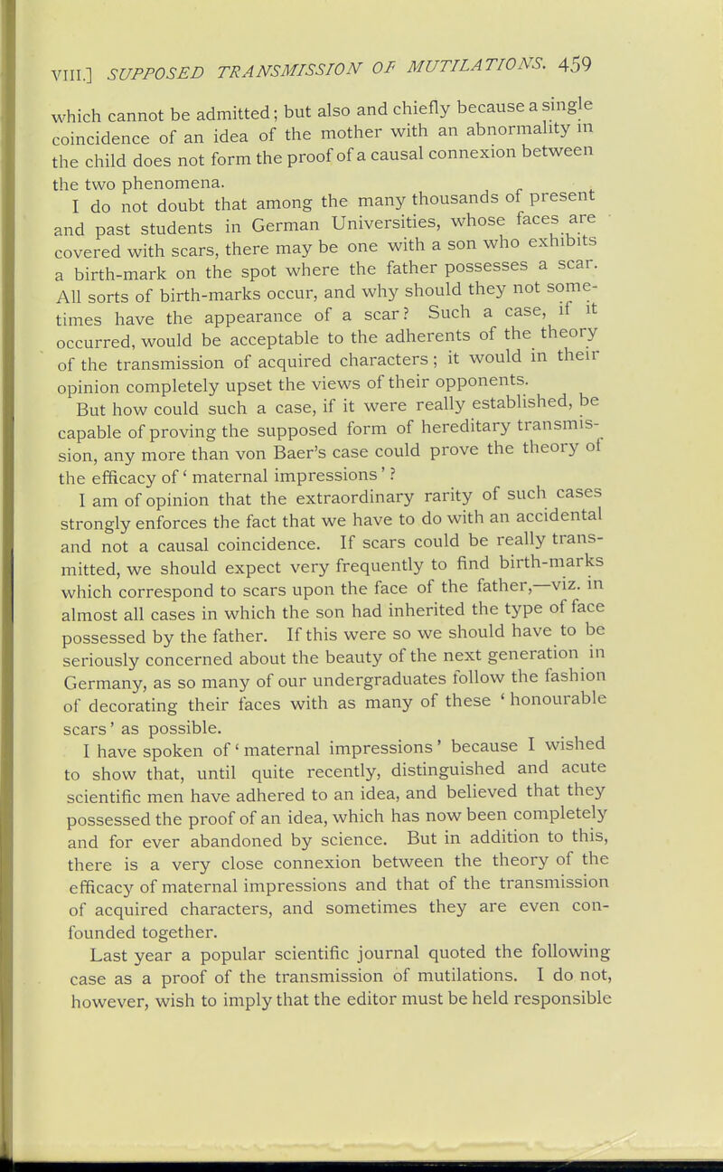 which cannot be admitted; but also and chiefly because a single coincidence of an idea of the mother with an abnormality m the child does not form the proof of a causal connexion between the two phenomena. I do not doubt that among the many thousands of present and past students in German Universities, whose faces are • covered with scars, there may be one with a son who exhibits a birth-mark on the spot where the father possesses a scar. All sorts of birth-marks occur, and why should they not some- times have the appearance of a scar? Such a case, if it occurred, would be acceptable to the adherents of the theory of the transmission of acquired characters; it would in their opinion completely upset the views of their opponents. But how could such a case, if it were really established, be capable of proving the supposed form of hereditary transmis- sion, any more than von Baer's case could prove the theory of the efficacy of' maternal impressions' ? I am of opinion that the extraordinary rarity of such cases strongly enforces the fact that we have to do with an accidental and not a causal coincidence. If scars could be really trans- mitted, we should expect very frequently to find birth-marks which correspond to scars upon the face of the father,—viz. in almost all cases in which the son had inherited the type of face possessed by the father. If this were so we should have to be seriously concerned about the beauty of the next generation in Germany, as so many of our undergraduates follow the fashion of decorating their faces with as many of these ' honourable scars' as possible. I have spoken of' maternal impressions' because I wished to show that, until quite recently, distinguished and acute scientific men have adhered to an idea, and believed that they possessed the proof of an idea, which has now been completely and for ever abandoned by science. But in addition to this, there is a very close connexion between the theory of the efficacy of maternal impressions and that of the transmission of acquired characters, and sometimes they are even con- founded together. Last year a popular scientific journal quoted the following case as a proof of the transmission of mutilations. I do not, however, wish to imply that the editor must be held responsible