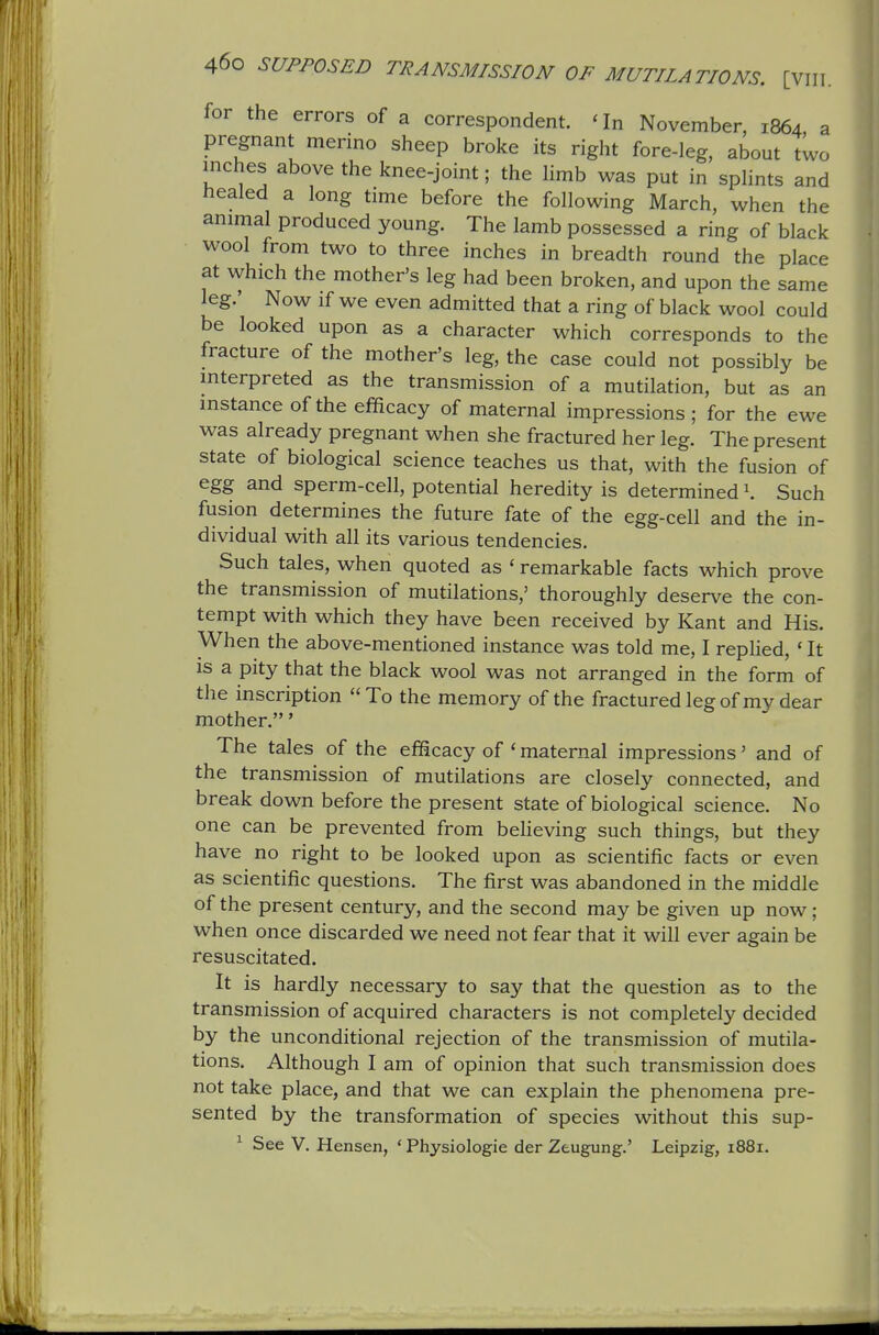 for the errors of a correspondent. ' In November, 1864, a pregnant merino sheep broke its right fore-leg, about two inches above the knee-joint; the limb was put in sphnts and healed a long time before the following March, when the animal produced young. The lamb possessed a ring of black wool from two to three inches in breadth round the place at which the mother's leg had been broken, and upon the same leg.' Now if we even admitted that a ring of black wool could be looked upon as a character which corresponds to the fracture of the mother's leg, the case could not possibly be mterpreted as the transmission of a mutilation, but as an instance of the efficacy of maternal impressions; for the ewe was already pregnant when she fractured her leg. The present state of biological science teaches us that, with the fusion of egg and sperm-cell, potential heredity is determined 1. Such fusion determines the future fate of the egg-cell and the in- dividual with all its various tendencies. Such tales, when quoted as ' remarkable facts which prove the transmission of mutilations,' thoroughly deserve the con- tempt with which they have been received by Kant and His. When the above-mentioned instance was told me, I replied, 'It is a pity that the black wool was not arranged in the form of the inscription To the memory of the fracturedlegof my dear mother.' The tales of the efficacy of ' maternal impressions' and of the transmission of mutilations are closely connected, and break down before the present state of biological science. No one can be prevented from believing such things, but they have no right to be looked upon as scientific facts or even as scientific questions. The first was abandoned in the middle of the present century, and the second may be given up now ; when once discarded we need not fear that it will ever again be resuscitated. It is hardly necessary to say that the question as to the transmission of acquired characters is not completely decided by the unconditional rejection of the transmission of mutila- tions. Although I am of opinion that such transmission does not take place, and that we can explain the phenomena pre- sented by the transformation of species without this sup- ^ See V. Hansen, * Physiologie der Ztugung.' Leipzig, 1881.