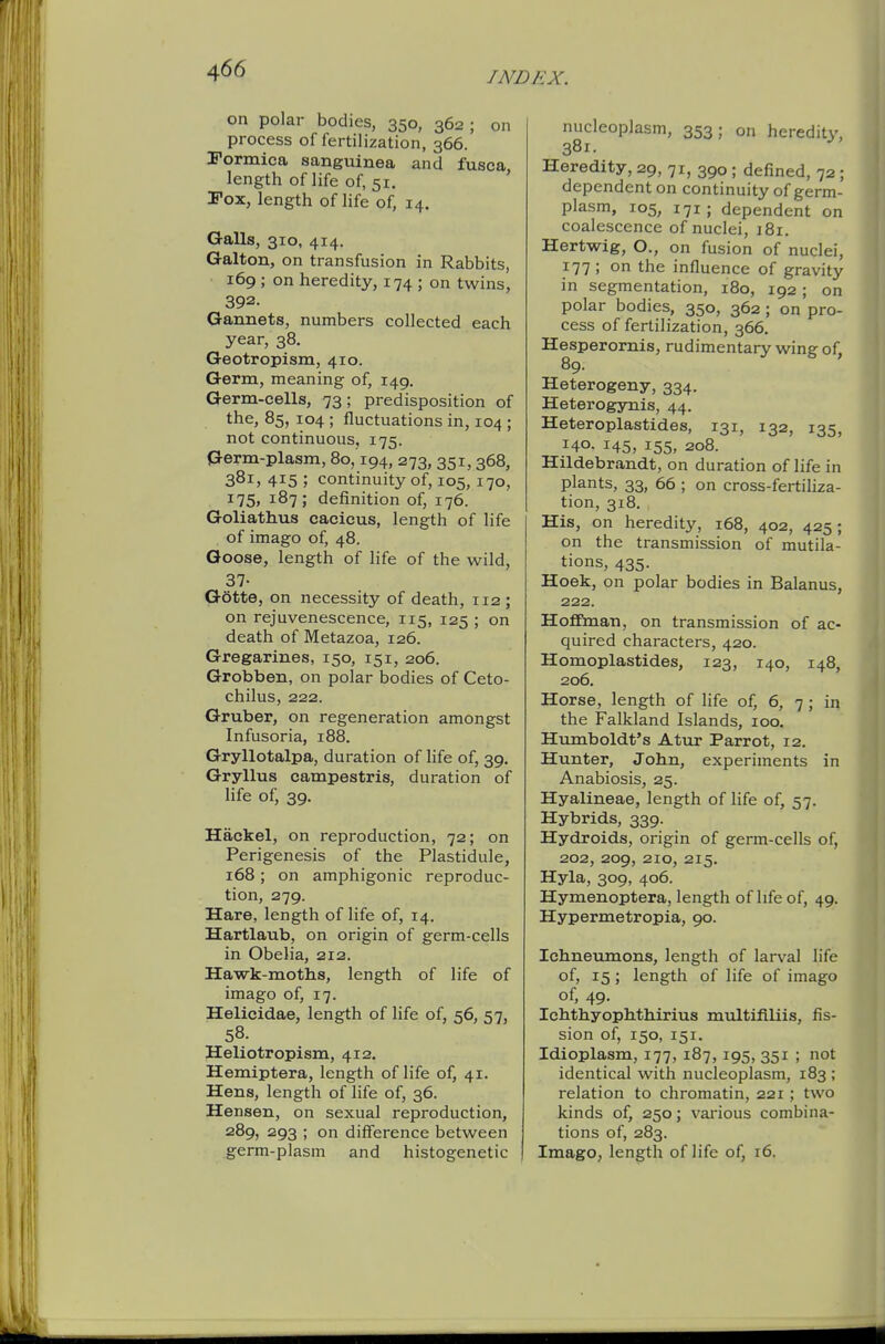 on polar bodies, 350, 362 ; on process of fertilization, 366. rormica sanguinea and fusca, length of life of, 51. Tox, length of hfe of, 14. Galls, 310, 414. Galton, on transfusion in Rabbits, 169 ; on heredity, 174 ; on twins, 392. Gannets, numbers collected each year, 38. Geotropism, 410. Germ, meaning of, 149. Germ-cells, 73; predisposition of the, 85, 104 ; fluctuations in, 104 ; not continuous, 175. Germ-plasm, 80,194, 273, 351,368, 381, 415 ; continuity of, 105,170, i75» 187; definition of, 176. Goliathus cacicus, length of life of imago of, 48. Goose, length of life of the wild, 37- Gotte, on necessity of death, 112; on rejuvenescence, 115, 125 ; on death of Metazoa, 126. Gregarines, 150, 151, 206. Grobben, on polar bodies of Ceto- chilus, 222. Gruber, on regeneration amongst Infusoria, 188. Gryllotalpa, duration of life of, 39. Gryllus campestris, duration of life of, 39. Hackel, on reproduction, 72; on Perigenesis of the Plastidule, 168; on amphigonic reproduc- tion, 279. Hare, length of life of, 14. Hartlaub, on origin of germ-cells in Obelia, 212. Hawk-moths, length of life of imago of, 17. Helicidae, length of life of, 56, 57, 58. Heliotropism, 412. Hemiptera, length of life of, 41. Hens, length of life of, 36. Hensen, on sexual reproduction, 289, 293 ; on difference between nucleoplasm, 353; on heredity, 381. Heredity, 29, 71, 390 ; defined, 72 ; dependent on continuity of germ- plasm, 105, 171; dependent on coalescence of nuclei, 181. Hertwig, O., on fusion of nuclei, 177 ; on the influence of gravity in segmentation, 180, 192; on polar bodies, 350, 362 ; on pro- cess of fertilization, 366. Hesperornis, rudimentary wing of, 89. Heterogeny, 334. Heterogynis, 44. Heteroplastides, 131, 132, 135, 140. 145, 155, 208. Hildebrandt, on duration of life in plants, 33, 66 ; on cross-fertiliza- tion, 318. His, on heredity, 168, 402, 425; on the transmission of mutila- tions, 435. Hoek, on polar bodies in Balanus, 222. Hoffman, on transmission of ac- quired characters, 420. Homoplastides, 123, 140, 148, 206. Horse, length of life of, 6, 7 ; in the Falkland Islands, 100. Humboldt's Atur Parrot, 12. Hunter, John, experiments in Anabiosis, 25. Hyalineae, length of life of, 57. Hybrids, 339. Hydroids, origin of germ-cells of, 202, 209, 210, 215. Hyla, 309, 406. Hymenoptera, length of life of, 49. Hypermetropia, 90. Ichneumons, length of larval life of, 15 ; length of life of imago of, 49- Ichthyophthirius multifiliis, fis- sion of, 150, 151. Idioplasm, 177, 187, 195, 351 ; not identical with nucleoplasm, 183 ; relation to chromatin, 221; two kinds of, 250; various combina- tions of, 283.