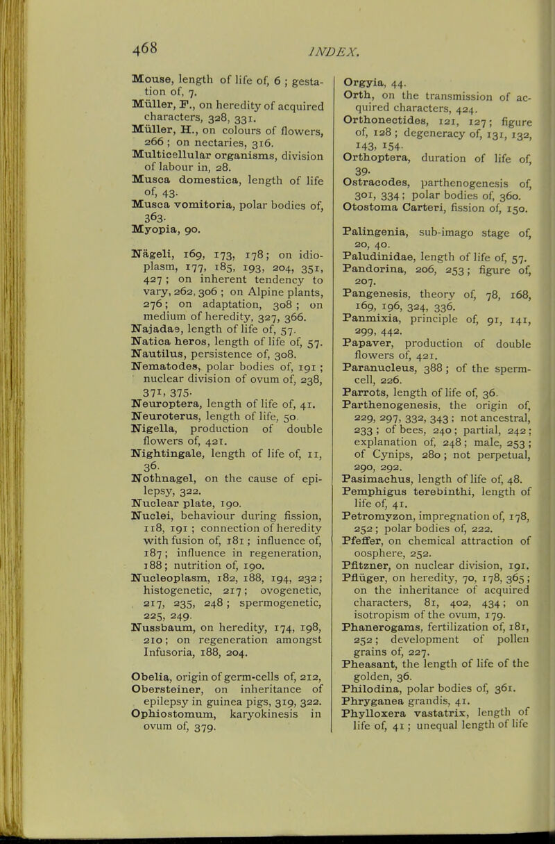 Mouse, length of life of, 6 ; gesta- tion of, 7. Miiller, F., on heredity of acquired characters, 328, 331, Miiller, H., on colours of flowers, 266 ; on nectaries, 316. Multicellular organisms, division of labour in, 28. Musca domestica, length of life of, 43- Musca vomitoria, polar bodies of, 363- Myopia, 90. Nageli, 169, 173, 178; on idio- plasm, 177, 185, 193, 204, 351, 427 ; on inherent tendency to vary, 262, 306 ; on Alpine plants, 276; on adaptation, 308 ; on medium of heredity, 327, 366. ITajadas, length of life of, 57. Natica heros, length of life of, 57. Nautilus, persistence of, 308. Nematodes, polar bodies of, 191 ; nuclear division of ovum of, 238, 371, 375- Neuroptera, length of life of, 41. Neuroterus, length of life, 50. Nigella, production of double flowers of, 421. Nightingale, length of life of, 11, 36. Nothnagel, on the cause of epi- lepsy, 322. Nuclear plate, 190. Nuclei, behaviour during fission, 118, 191; connection of heredity with fusion of, 181; influence of, 187; influence in regeneration, 188 ; nutrition of, 190. Nucleoplasm, 182, 188, 194, 232; histogenetic, 217; ovogenetic, 217, 235, 248; spermogenetic, 225, 249. Nussbaum, on heredity, 174, 198, 210; on regeneration amongst Infusoria, 188, 204. Obelia, origin of germ-cells of, 212, Obersteiner, on inheritance of epilepsy in guinea pigs, 319, 322. Ophiostomum, karyokinesis in ovum of, 379. Orgyia, 44. Orth, on the transmission of ac- quired characters, 424. Orthonectides, 121, 127; figure of, 128 ; degeneracy of, 131, 132, 143, 154- Orthoptera, duration of life of, 39- Ostracodes, parthenogenesis of, 301, 334 ; polar bodies of, 360. Otostoma Carteri, fission of, 150. Palingenia, sub-imago stage of, 20, 40. Paludinidae, length of life of, 57. Pandorina, 206, 253; figure of, 207. Pangenesis, theory of, 78, 168, 169, 196, 324, 336. Panmixia, principle of, 91, 141, 299, 442. Papaver, production of double flowers of, 421. Paranucleus, 388 ; of the sperm- cell, 226. Parrots, length of life of, 36. Parthenogenesis, the origin of, 229, 297, 332, 343 ; not ancestral, 233 ; of bees, 240 ; partial, 242 ; explanation of, 248 ; male, 253 ; of Cynips, 280; not perpetual, 290, 292. Pasimachus, length of life of, 48. Pemphigus terebinthi, length of life of, 41. Petromyzon, impregnation of, 178, 252 ; polar bodies of, 222. Pfeffer, on chemical attraction of oosphere, 252. Pfltzner, on nuclear di\asion, 191. Pfliiger, on heredity, 70, 178, 365 ; on the inheritance of acquired characters, 81, 402, 434; on isotropism of the ovum, 179. Phanerogams, fertilization of, i8r, 252; development of pollen grains of, 227. Pheasant, the length of life of the golden, 36. Philodina, polar bodies of, 361. Phryganea grandis, 41. Phylloxera vastatrix, length of life of, 41; unequal length of life