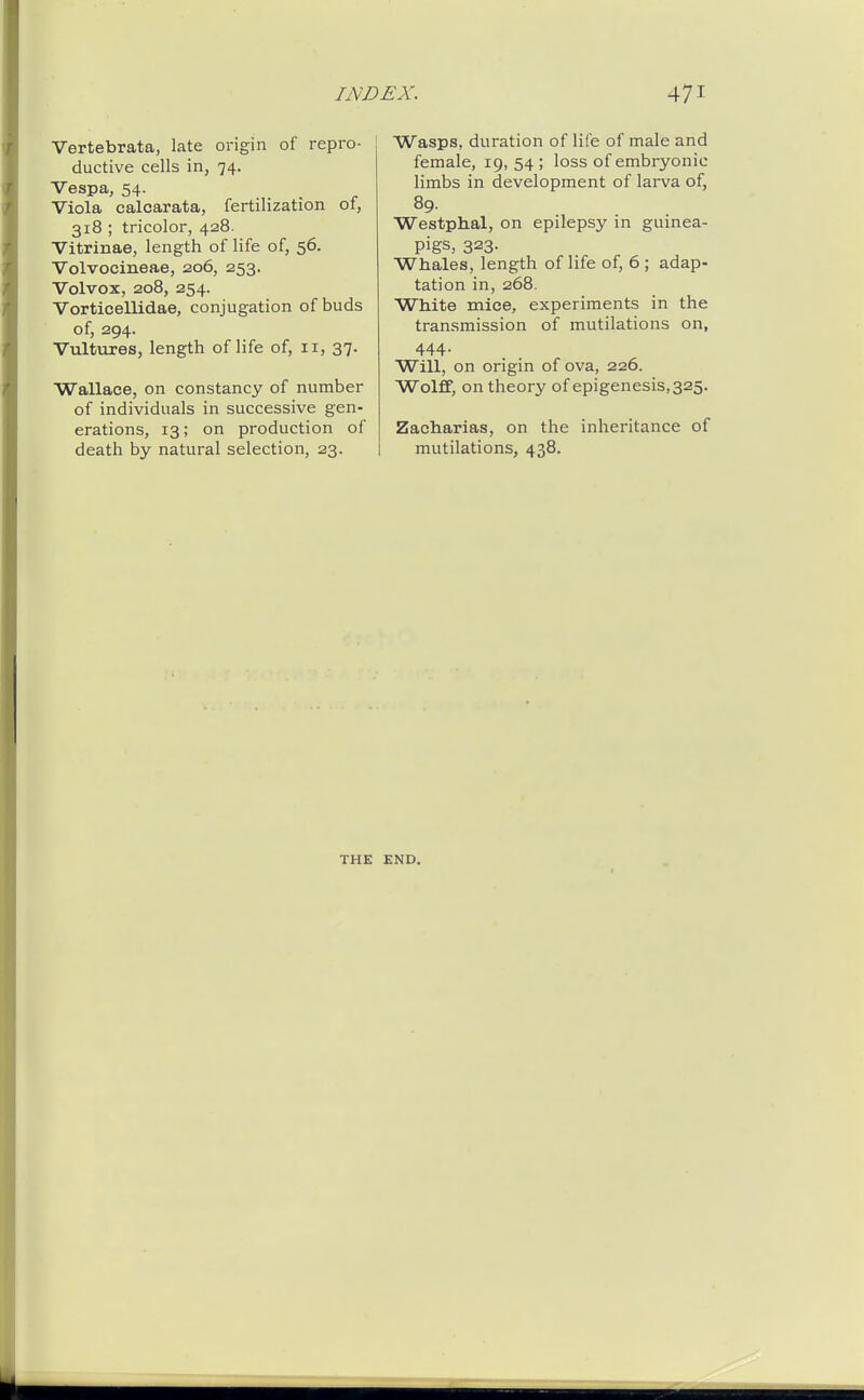 Vertebrata, late origin of repro- ductive cells in, 74. Vespa, 54. Viola calcarata, fertilization of, 318 ; tricolor, 428. Vitrinae, length of life of, 56. Volvocineae, 206, 253. Volvox, 208, 254. Vorticellidae, conjugation of buds of, 294. Vultures, length of life of, 11, 37. Wallace, on constancy of number of individuals in successive gen- erations, 13; on production of death by natural selection, 23. Wasps, duration of life of male and female, 19,54; loss of embryonic limbs in development of larva of, 89. Westphal, on epilepsy in guinea- pigs, 323. Whales, length of life of, 6 ; adap- tation in, 268. White mice, experiments in the transmission of mutilations on, 444. Will, on origin of ova, 226. Wolff, on theory of epigenesis,325. Zacliarias, on the inheritance of mutilations, 438. THE END.