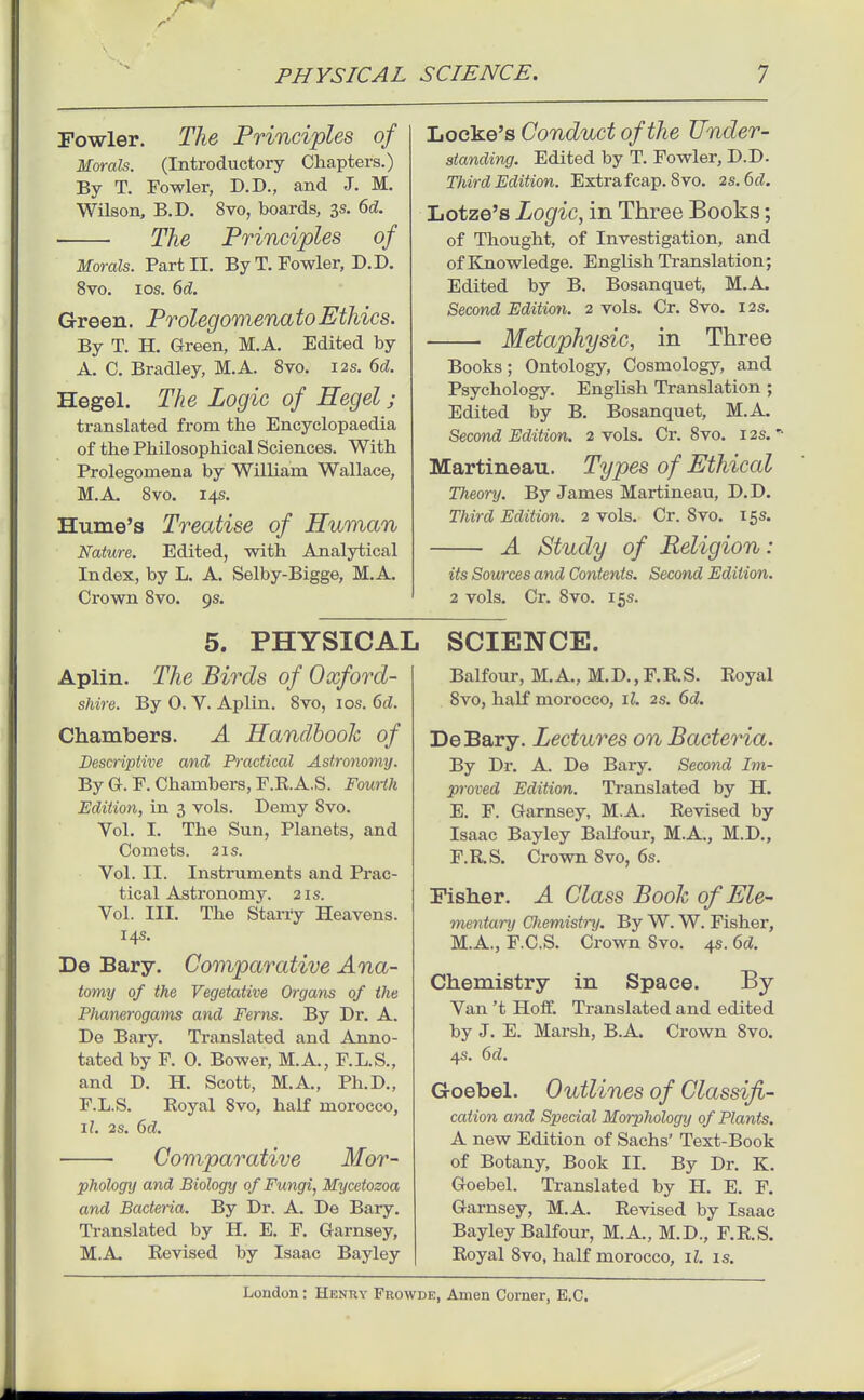 r PHYSICAL SCIENCE, Fowler. Tlie Principles of Morals. (Introductory Chapters.) By T. Fowler, D.D., and J. M. Wilson, B.D. 8vo, boards, 3s. 6d. The Principles of Morals. Part 11. By T. Fowler, D.D. 8vo. los. 6d. Green. ProlegomenatoEthics. By T. H. Green, M.A. Edited by A. C. Bradley, M.A. 8vo. 12s. 6d. Hegel. The Logic of Hegel ; translated from the Encyclopaedia of the Philosophical Sciences. With Prolegomena by William Wallace, M.A. 8vo. 14s. Hume's Treatise of Human Nature. Edited, with Analytical Index, by L. A. Selby-Bigge, M.A. Crown 8vo. 9s. Locke's Conduct of the Under- standing. Edited by T. Fowler, D.D. TJiird Edition. Extrafcap, 8vo. 2s. 6d. Lotze's Logic, in Three Books; of Thought, of Investigation, and of Knowledge. English Translation; Edited by B. Bosanquet, M.A. Second Edition. 2 vols. Cr. 8vo. 12s. Metaphysic, in Three Books; Ontology, Cosmology, and Psychology. English Translation ; Edited by B, Bosanquet, M.A. Second Edition. 2 vols. Cr. 8vo. 12s. Martineau. Types of Ethical Theory. By James Martineau, D.D. Third Edition. 2 vols. Cr. 8vo. 15s. A Study of Religion: its Sources and Contents. Second Edition. 2 vols. Cr. 8vo. 15s. 5. PHYSICAL Aplin. The Birds of Oxford- shire. By 0. V. Aplin. 8vo, los. ()d. Chambers. A Handbook of Descriptive and Practical Astronomy. By G. F. Chambers, F.R.A.S. Fourth Edition, in 3 vols. Demy 8vo. Vol. I. The Sun, Planets, and Comets. 21s. Vol. II. Instruments and Prac- tical Astronomy. 21s. Vol. III. The Starry Heavens. 14s. De Bary. Comparative Ana- tomij of the Vegetative Organs of the Phanerogams and Ferns. By Dr. A. De Bary. Translated and Anno- tated by F. 0. Bower, M.A., F.L.S., and D. H. Scott, M.A., Ph.D., F.L.S. Royal 8vo, half morocco, il. 2s. 6d. Comparative Mor- phology and Biology of Fungi, Mycetozoa and Bacteria. By Dr. A. De Bary. Translated by H. E. F. Garnsey, M.A. Revised by Isaac Bayley SCIENCE. Balfoiu-, M.A., M.D., F.RS. Royal 8vo, half morocco, il. 2s. 6d. DeBary. Lectures on Bacteria. By Dr. A. De Bary. Second Im- proved Edition. Translated by H. E. F. Garnsey, M.A. Revised by Isaac Bayley Balfour, M.A., M.D., F. RS. Crown 8vo, 6s. Fisher. A Class Book of Ele- mentary Chemistry. By W. W. Fisher, M.A., F.C.S. Crown Svo. 4s. 6d. Chemistry in Space. By Van't Hoflf. Translated and edited by J. E. Marsh, B.A. Crown Svo. 4s. 6d. Goebel. Outlines of Classifi- cation and Special Morphology of Plants. A new Edition of Sachs' Text-Book of Botany, Book II. By Dr. K. Goebel. Translated by H. E. F. Garnsey, M.A. Revised by Isaac Bayley Balfour, M.A., M.D., F.RS. Royal Svo, half morocco, il. is.