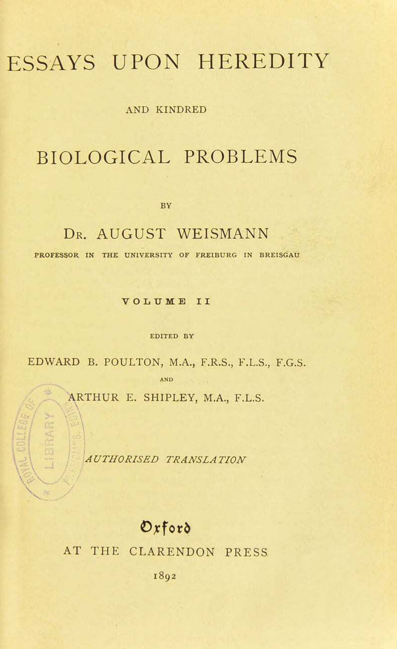 ESSAYS UPON HEREDITY AND KINDRED BIOLOGICAL PROBLEMS Dr. august WEISMANN PROFESSOR IN THE UNIVERSITY OF FREIBURG IN BREISGAU VOLUME II EDITED BY EDWARD B. POULTON, MA., F.R.S., F.L.S., F.G.S. AND ARTHUR E. SHIPLEY, M.A., F.L.S. j\ -J j - jAC/TffO/?/S£D TRANSLATION Oxford AT THE CLARENDON PRESS 1892