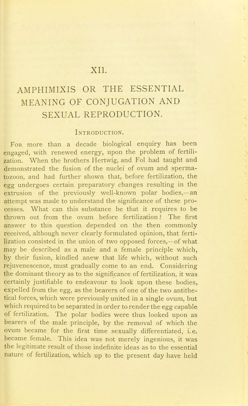 AMPHIMIXIS OR THE ESSENTIAL MEANING OF CONJUGATION AND SEXUAL REPRODUCTION. Introduction. For more than a decade biological enquiry has been engaged, with renewed energy, upon the problem of fertili- zation. When the brothers Hertwig, and Fol had taught and demonstrated the fusion of the nuclei of ovum and sperma- tozoon, and had further shown that, before fertilization, the egg undergoes certain preparatory changes resulting in the extrusion of the previously well-known polar bodies,—an attempt was made to understand the significance of these pro- cesses. What can this substance be that it requires to be thrown out from the ovum before fertilization ? The first answer to this question depended on the then commonly received, although never clearly formulated opinion, that ferti- lization consisted in the union of two opposed forces,—of what may be described as a male and a female principle which, by their fusion, kindled anew that life which, without such rejuvenescence, must gradually come to an end. Considering the dominant theory as to the significance of fertilization, it was certainly justifiable to endeavour to look upon these bodies, expelled from the egg, as the bearers of one of the two antithe- tical forces, which were previously united in a single ovum, but which required to be separated in order to render the egg capable of fertifization. The polar bodies were thus looked upon as bearers of the male principle, by the removal of which the ovum became for the first time sexually differentiated, i.e. became female. This idea was not merely ingenious, it was the legitimate result of those indefinite ideas as to the essential nature of fertilization, which up to the present day have held