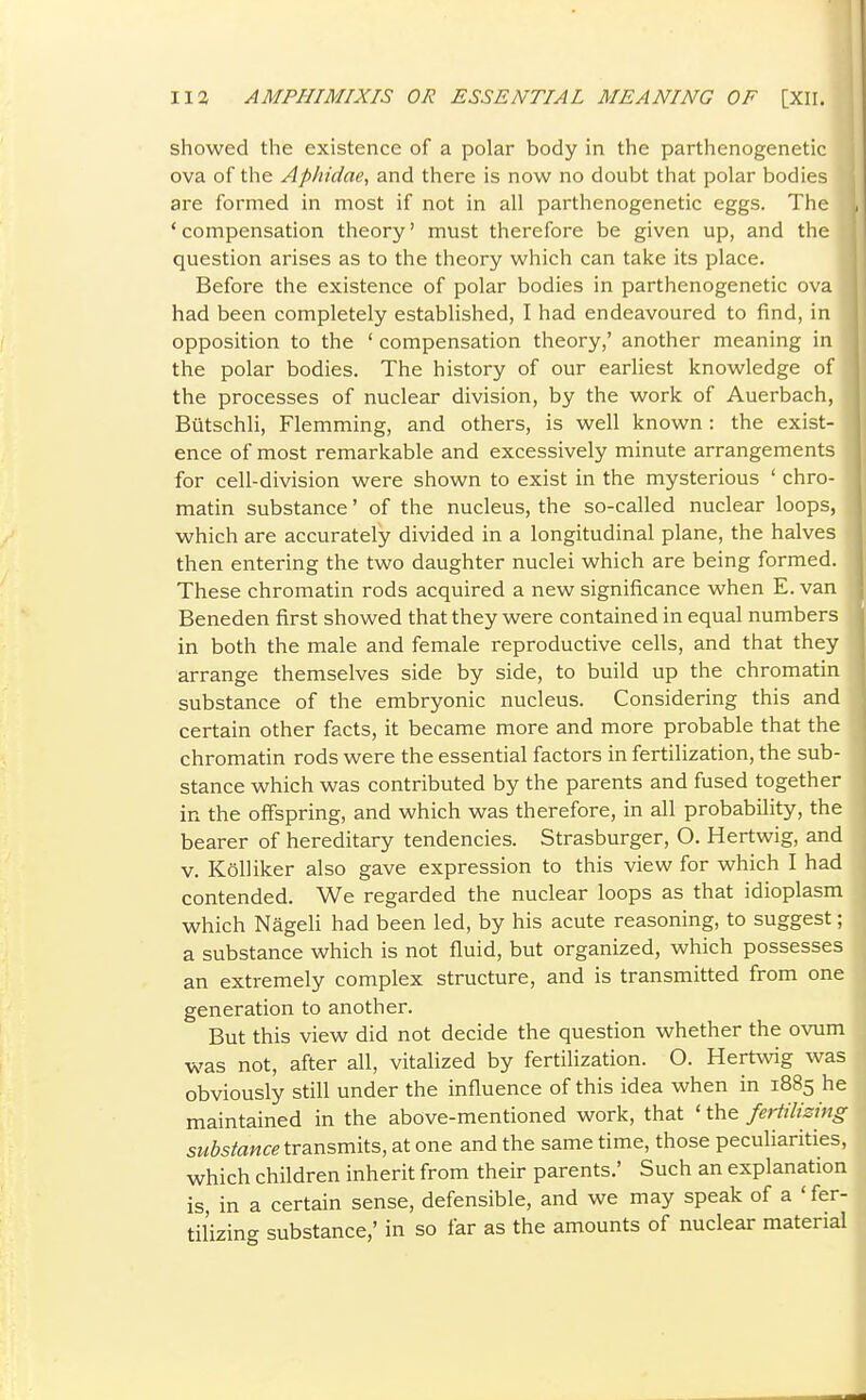 showed the existence of a polar body in the parthenogenetic ova of the Aphidae, and there is now no doubt that polar bodies are formed in most if not in all parthenogenetic eggs. The ' compensation theory' must therefore be given up, and the question arises as to the theory which can take its place. Before the existence of polar bodies in parthenogenetic ova had been completely established, I had endeavoured to find, in opposition to the ' compensation theory,' another meaning in the polar bodies. The history of our earliest knowledge of the processes of nuclear division, by the work of Auerbach, Butschli, Flemming, and others, is well known : the exist- ence of most remarkable and excessively minute arrangements for cell-division were shown to exist in the mysterious ' chro- matin substance' of the nucleus, the so-called nuclear loops, which are accurately divided in a longitudinal plane, the halves then entering the two daughter nuclei which are being formed. These chromatin rods acquired a new significance when E. van Beneden first showed that they were contained in equal numbers in both the male and female reproductive cells, and that they arrange themselves side by side, to build up the chromatin substance of the embryonic nucleus. Considering this and certain other facts, it became more and more probable that the chromatin rods were the essential factors in fertilization, the sub- stance which was contributed by the parents and fused together in the offspring, and which was therefore, in all probability, the bearer of hereditary tendencies. Strasburger, O. Hertwig, and V. KoUiker also gave expression to this view for which I had contended. We regarded the nuclear loops as that idioplasm which Nageli had been led, by his acute reasoning, to suggest; a substance which is not fluid, but organized, which possesses an extremely complex structure, and is transmitted from one generation to another. But this view did not decide the question whether the ovum was not, after all, vitalized by fertilization. O. Hertwig was obviously still under the influence of this idea when in 1885 he maintained in the above-mentioned work, that ' the fertilizing substance transmits, at one and the same time, those peculiarities, which children inherit from their parents.' Such an explanation is, in a certain sense, defensible, and we may speak of a ' fer- tilizing substance,' in so far as the amounts of nuclear material