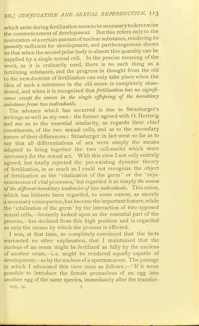 which unite during fertilization seemtobenecessarytodetermine the commencement of development. But this refers only to the restoration of a certain amount of nuclear substance, rendering its quantity sufficient for development, and parthenogenesis shows us that when the second polar body is absent this quantity can be supplied by a single sexual cell. In the precise meaning of the word, as it is ordinarily used, there is no such thing as a fertilizing substance, and the progress in thought from the old to the new doctrine of fertilization can only take place when the idea of such a substance in the old sense is completely aban- doned, and when it is recognized that fertilization has no signifi- cance except the union in the single offspring of the hereditary substance from two individuals. The advance which has occurred is due to Strasburger's writings as well as my own : the former agreed with O. Hertwig and me as to the essential similarity, as regards their chief constituents, of the two sexual cells, and as to the secondary nature of their differences : Strasburger in fact went so far as to say that all differentiations of sex were simply the means adapted to bring together the two cell-nuclei which were necessary for the sexual act. With this view I not only entirely agreed, but totally rejected the pre-existing dynamic theory of fertilization, in as much as I could not recognize the object of fertilization as the 'vitalization of the germ' or the 'reju- venescence of vital processes,' but regarded it as simply the union of the different hereditary tendencies of two individuals. This union, which has hitherto been regarded, to some extent, as merely a necessary consequence, has become the important feature, while the ' vitalization of the germ' by the interaction of two opposed sexual cells,—formerly looked upon as the essential part of the process,—has declined from this high position and is regarded as only the means by which the process is effected. I was, at that time, so completely convinced that the facts warranted no other explanation, that I maintained that the nucleus of an ovum might be fertilized as fully by the nucleus of another ovum,—i. e. might be rendered equally capable of development,—as by thenucleus of a spermatozoon. The passage in which I advocated this view runs as follows:—' If it were possible to introduce the female pronucleus of an egg into another egg of the same species, immediately after the transfor- VOL. II. I