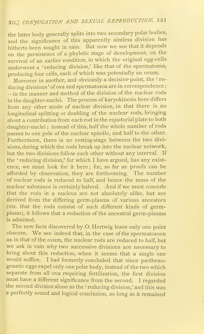 the latter body generally splits into two secondary polar bodies, and the significance of this apparently aimless division has hitherto been sought in vain. But now we see that it depends on the persistence of a phyletic stage of development, on the survival of an earlier condition, in which the original egg-cells underwent a ' reducing division,' like that of the spermatozoa, producing four cells, each of which was potentially an ovum. Moreover in another, and obviously a decisive-point, the ' re- ducing divisions' of ova and spermatozoa are in correspondence; —in the manner and method of the division of the nuclear rods in the daughter-nuclei. The process of karyokinesis here differs from any other mode of nuclear division, in that there is no longitudinal splitting or doubling of the nuclear rods, bringing about a contribution from each rod in the equatorial plate to both daughter-nuclei; instead of this, half the whole number of rods passes to one pole of the nuclear spindle, and half to the other. Furthermore, there is no resting-stage between the two divi- sions, during which the rods break up into the nuclear network, but the two divisions follow each other without any interval. If the ' reducing division,' for which I have argued, has any exist- ence, we must look for it here; for, so far as proofs can be afforded by observation, they are forthcoming. The number of nuclear rods is reduced to half, and hence the mass of the nuclear substance is certainly halved. And if we must concede that the rods in a nucleus are not absolutely alike, but are derived from the differing germ-plasms of various ancestors (viz. that the rods consist of such different kinds of germ- plasm), it follows that a reduction of the ancestral germ-plasms is admitted. The new facts discovered by O. Hertwig leave only one point obscure. We see indeed that, in the case of the spermatozoon as in that of the ovum, the nuclear rods are reduced to half, but we ask in vain why two successive divisions are necessary to bring about this reduction, when it seems that a single one would suffice. I had formerly concluded that since partheno- genetic eggs expel only one polar body, instead of the two which separate from all ova requiring fertilization, the first division must have a different significance from the second. I regarded the second division alone as the ' reducing division,' and this was a perfectly sound and logical conclusion, so long as it remained