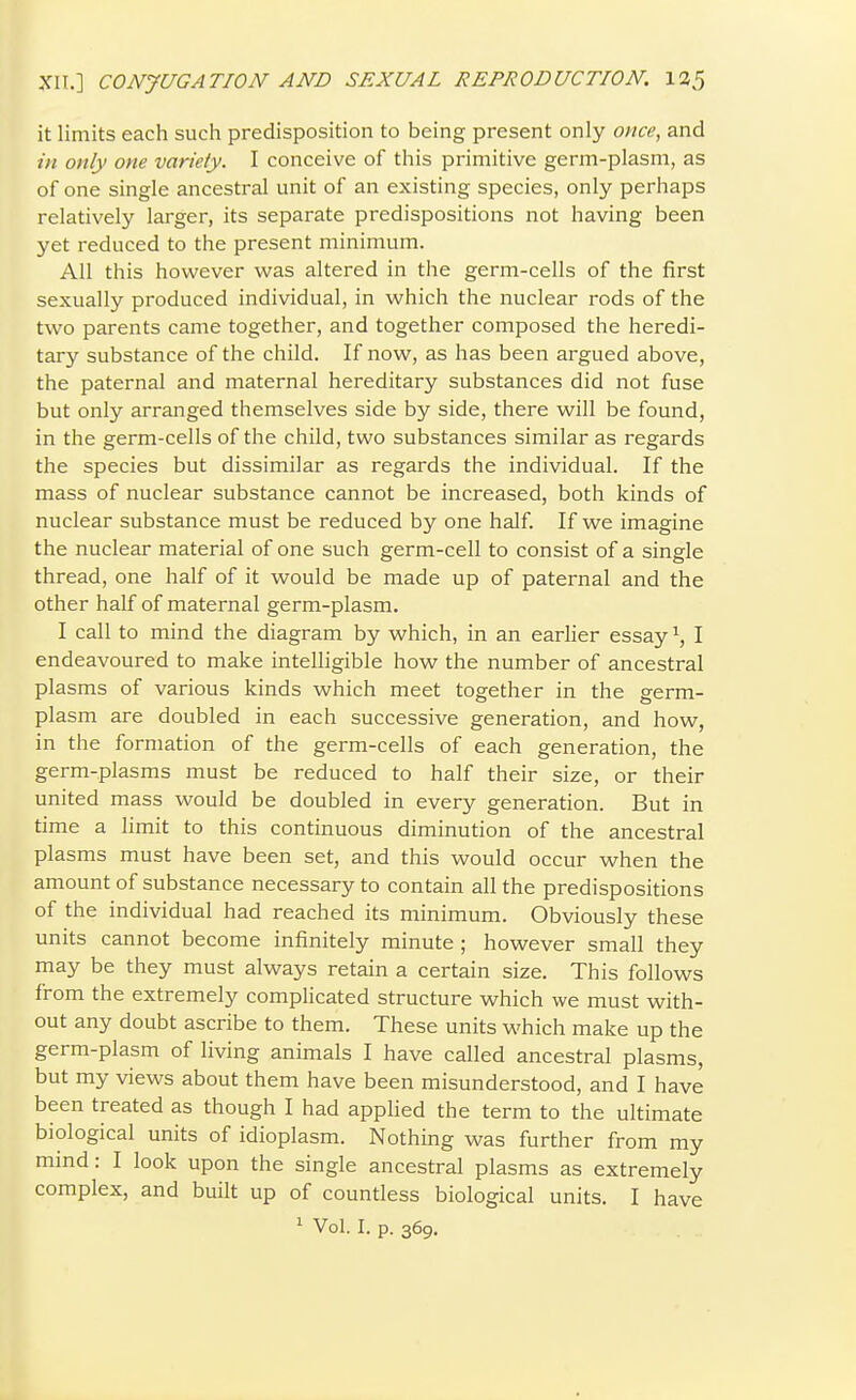 it limits each such predisposition to being present only once, and in only one variety. I conceive of this primitive germ-plasm, as of one single ancestral unit of an existing species, only perhaps relatively larger, its separate predispositions not having been yet reduced to the present minimum. All this however was altered in the germ-cells of the first sexually produced individual, in which the nuclear rods of the two parents came together, and together composed the heredi- tary substance of the child. If now, as has been argued above, the paternal and maternal hereditary substances did not fuse but only arranged themselves side by side, there will be found, in the germ-cells of the child, two substances similar as regards the species but dissimilar as regards the individual. If the mass of nuclear substance cannot be increased, both kinds of nuclear substance must be reduced by one half. If we imagine the nuclear material of one such germ-cell to consist of a single thread, one half of it would be made up of paternal and the other half of maternal germ-plasm. I call to mind the diagram by which, in an earlier essay \ I endeavoured to make intelligible how the number of ancestral plasms of various kinds which meet together in the germ- plasm are doubled in each successive generation, and how, in the formation of the germ-cells of each generation, the germ-plasms must be reduced to half their size, or their united mass would be doubled in every generation. But in time a limit to this continuous diminution of the ancestral plasms must have been set, and this would occur when the amount of substance necessary to contain all the predispositions of the individual had reached its minimum. Obviously these units cannot become infinitely minute ; however small they may be they must always retain a certain size. This follows from the extremely complicated structure which we must with- out any doubt ascribe to them. These units which make up the germ-plasm of living animals I have called ancestral plasms, but my views about them have been misunderstood, and I have been treated as though I had applied the term to the ultimate biological units of idioplasm. Nothing was further from my mind: I look upon the single ancestral plasms as extremely complex, and built up of countless biological units. I have