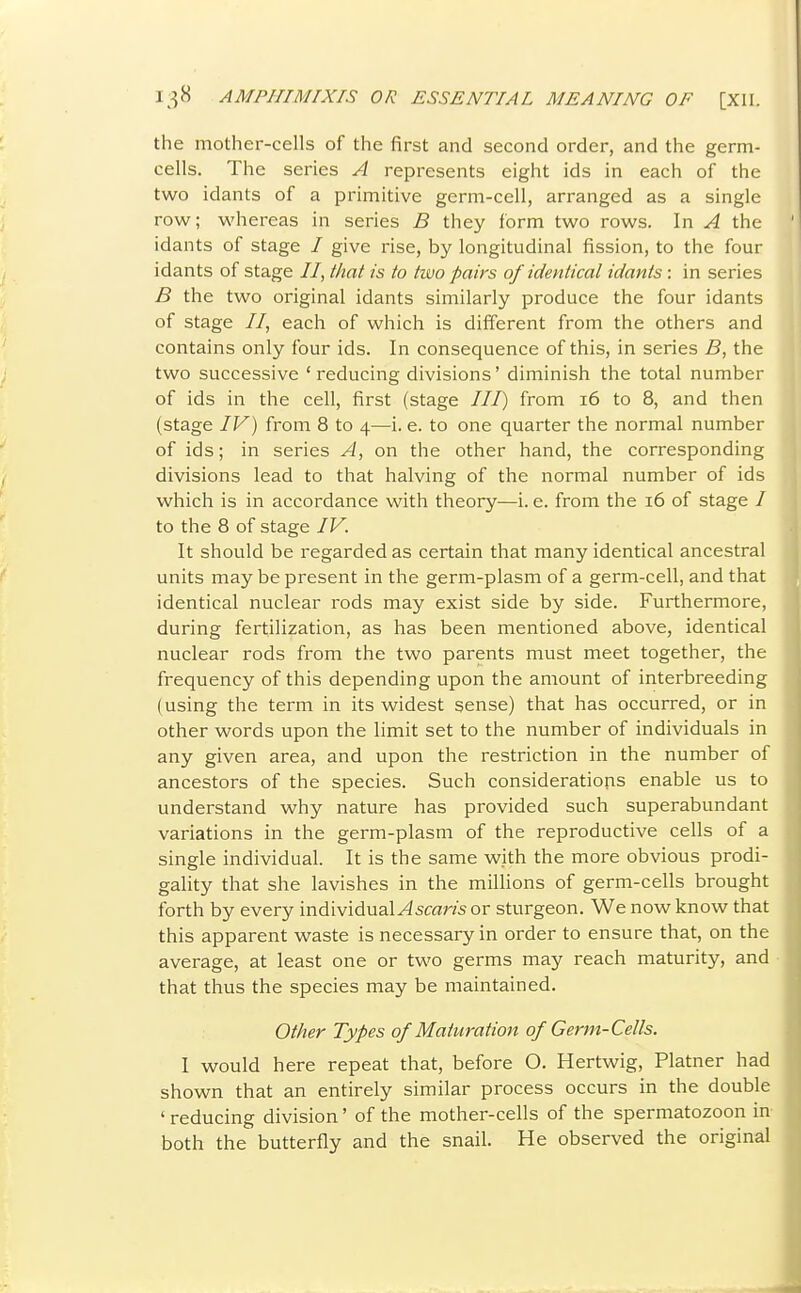 the mother-cells of the first and second order, and the germ- cells. The series A represents eight ids in each of the two idants of a primitive germ-cell, arranged as a single row; whereas in series B they form two rows. In A the idants of stage / give rise, by longitudinal fission, to the four idants of stage //, that is to two pairs of identical idants : in series B the two original idants similarly produce the four idants of stage //, each of which is different from the others and contains only four ids. In consequence of this, in series B, the two successive 'reducing divisions' diminish the total number of ids in the cell, first (stage ///) from i6 to 8, and then (stage IV) from 8 to 4—i. e. to one quarter the normal number of ids; in series A, on the other hand, the corresponding divisions lead to that halving of the normal number of ids which is in accordance with theory—i. e. from the 16 of stage / to the 8 of stage IV. It should be regarded as certain that many identical ancestral units may be present in the germ-plasm of a germ-cell, and that identical nuclear rods may exist side by side. Furthermore, during fertilization, as has been mentioned above, identical nuclear rods from the two parents must meet together, the frequency of this depending upon the amount of interbreeding (using the term in its widest sense) that has occurred, or in other words upon the limit set to the number of individuals in any given area, and upon the restriction in the number of ancestors of the species. Such considerations enable us to understand why nature has provided such superabundant variations in the germ-plasm of the reproductive cells of a single individual. It is the same with the more obvious prodi- gality that she lavishes in the millions of germ-cells brought forth by every individuaMscar/s or sturgeon. We now know that this apparent waste is necessary in order to ensure that, on the average, at least one or two germs may reach maturity, and that thus the species may be maintained. Other Types of Maturation of Germ-Cells. I would here repeat that, before O. Hertwig, Plainer had shown that an entirely similar process occurs in the double ' reducing division' of the mother-cells of the spermatozoon in both the butterfly and the snail. He observed the original
