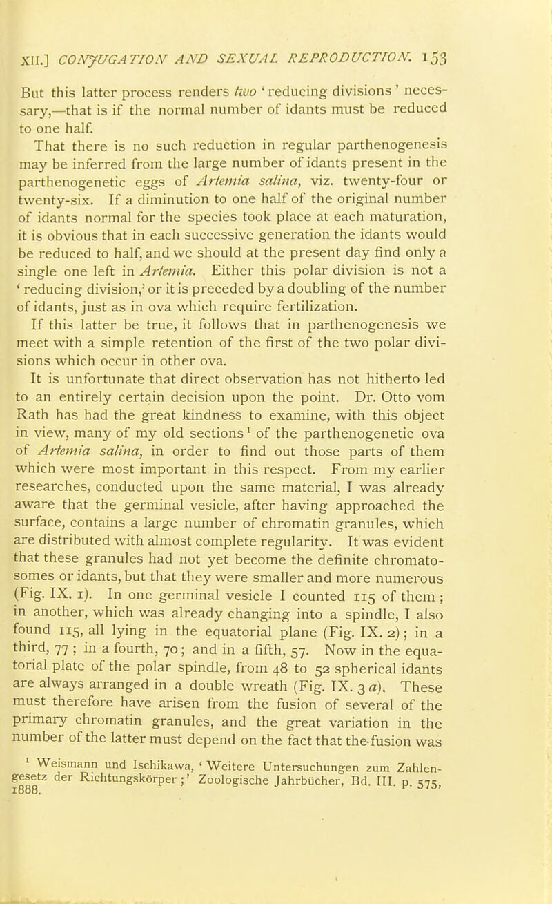 But this latter process renders hvo ' reducing divisions ' neces- sary,—that is if the normal number of idants must be reduced to one half. That there is no such reduction in regular parthenogenesis may be inferred from the large number of idants present in the parthenogenetic eggs of Artemia salina, viz. twenty-four or twenty-six. If a diminution to one half of the original number of idants normal for the species took place at each maturation, it is obvious that in each successive generation the idants would be reduced to half, and we should at the present day find only a single one left in Artemia. Either this polar division is not a ' reducing division,' or it is preceded by a doubling of the number of idants, just as in ova which require fertilization. If this latter be true, it follows that in parthenogenesis we meet with a simple retention of the first of the two polar divi- sions which occur in other ova. It is unfortunate that direct observation has not hitherto led to an entirely certain decision upon the point. Dr. Otto vom Rath has had the great kindness to examine, with this object in view, many of my old sections^ of the parthenogenetic ova of Artemia salina, in order to find out those parts of them which were most important in this respect. From my earlier researches, conducted upon the same material, I was already aware that the germinal vesicle, after having approached the surface, contains a large number of chromatin granules, which are distributed vi^ith almost complete regularity. It was evident that these granules had not yet become the definite chromato- somes or idants, but that they were smaller and more numerous (Fig. IX. i). In one germinal vesicle I counted 115 of them; in another, which was already changing into a spindle, I also found 115, all lying in the equatorial plane (Fig. IX. 2); in a third, 77 ; in a fourth, 70; and in a fifth, 57. Now in the equa- torial plate of the polar spindle, from 48 to 52 spherical idants are always arranged in a double wreath (Fig. IX. 3 a). These must therefore have arisen from the fusion of several of the primary chromatin granules, and the great variation in the number of the latter must depend on the fact that the-fusion was 1 Weismann und Ischikawa, ' Weitere Untersuchungen zum Zahlen- gesetz der RichtungskOrper ;' Zoologische Jahrbiicher, Bd. III. p. =;7=: i888. o f 0/0,