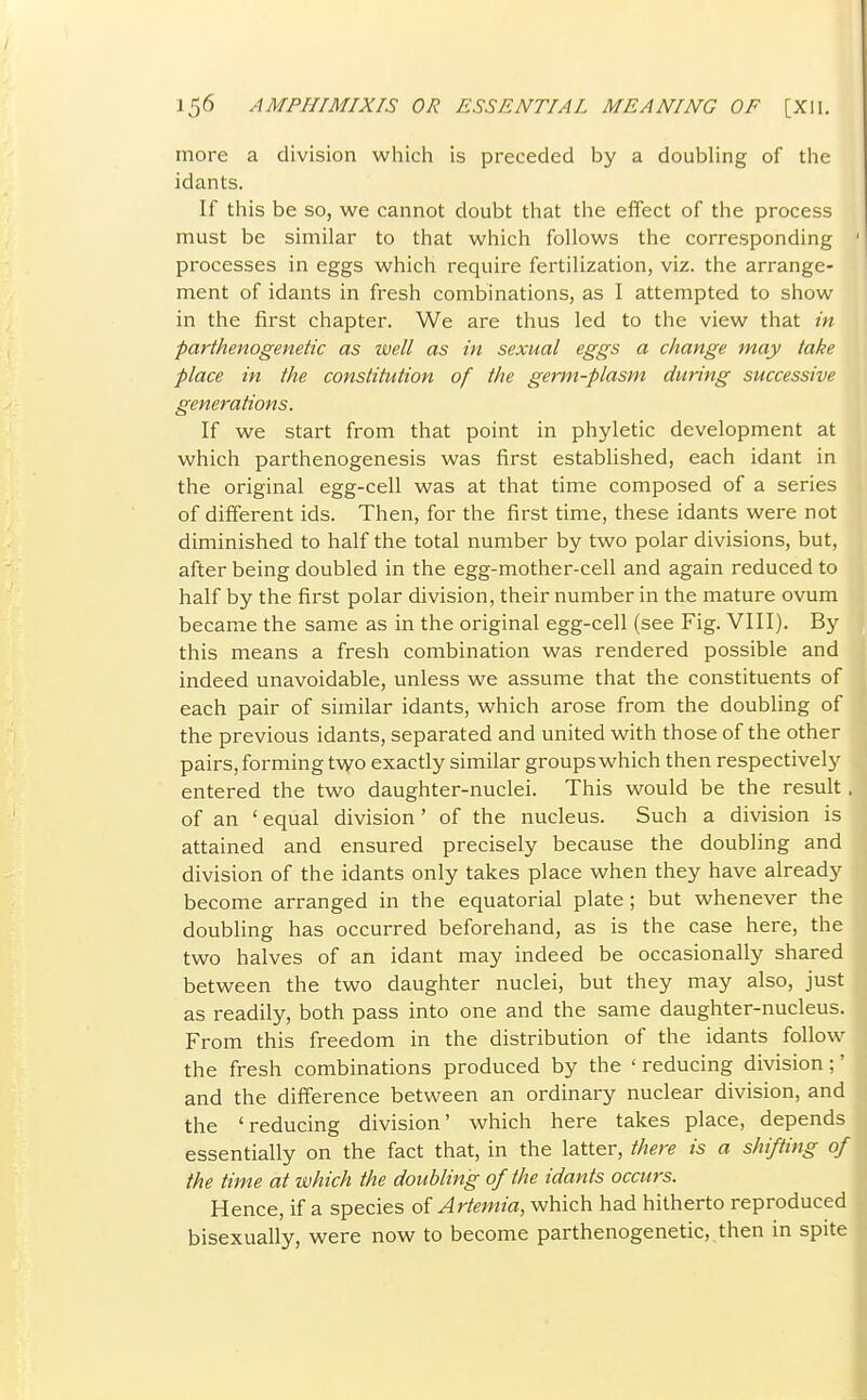 more a division which is preceded by a doubhng of the idants. If this be so, we cannot doubt that the effect of the process must be similar to that which follows the corresponding processes in eggs which require fertilization, viz. the arrange- ment of idants in fresh combinations, as I attempted to show in the first chapter. We are thus led to the view that in parthenogenetic as well as in sexual eggs a change may take place in the constitution of the germ-plasm during successive generations. If we start from that point in phyletic development at which parthenogenesis was first established, each idant in the original egg-cell was at that time composed of a series of different ids. Then, for the first time, these idants were not diminished to half the total number by two polar divisions, but, after being doubled in the egg-mother-cell and again reduced to half by the first polar division, their number in the mature ovum became the same as in the original egg-cell (see Fig. VIII). By this means a fresh combination was rendered possible and indeed unavoidable, unless we assume that the constituents of each pair of similar idants, which arose from the doubling of the previous idants, separated and united with those of the other pairs, forming two exactly similar groups which then respectively entered the two daughter-nuclei. This would be the result. of an ' equal division' of the nucleus. Such a division is attained and ensured precisely because the doubling and division of the idants only takes place when they have already become arranged in the equatorial plate ; but whenever the doubling has occurred beforehand, as is the case here, the two halves of an idant may indeed be occasionally shared between the two daughter nuclei, but they may also, just as readily, both pass into one and the same daughter-nucleus. From this freedom in the distribution of the idants follow the fresh combinations produced by the ' reducing division;' and the difference between an ordinary nuclear division, and the 'reducing division' which here takes place, depends essentially on the fact that, in the latter, there is a shifting of the time at which the doubling of the idants occurs. Hence, if a species of Artemia, which had hitherto reproduced bisexually, were now to become parthenogenetic, then in spite