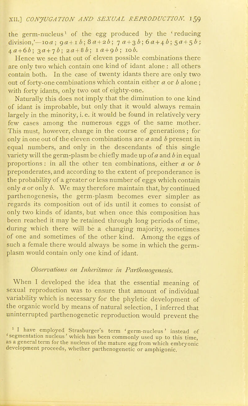 the germ-nucleus' of the egg produced by the ' reducing division,'—lort ; 9a + iZ>;8fl! + 2d; 7« + 3(^;6« + 4<!»;5a + 5.6; 4a-l-6Z>; 3a + 7Z>; 2rt + 8/!>; la^c^b; 10b. Hence we see that out of eleven possible combinations there are only two whdch contain one kind of idant alone : all others contain both. In the case of twenty idants there are only two out of forty-one combinations which contain either a or b alone ; with forty idants, only two out of eighty-one. Naturally this does not iniply that the diminution to one kind of idant is improbable, but only that it would alwrays. remain largely in the minority, i. e. it would be found in relatively very few cases among the numerous eggs of the same mother. This must, however, change in the course of generations; for only in one out of the eleven combinations are a and b present in equal numbers, and only in the descendants of this single variety will the germ-plasm be chiefly made up of a and b in equal proportions : in all the other ten combinations, either a or b preponderates, and according to the extent of preponderance is the probability of a greater or less number of eggs which contain only a or only b. We may therefore maintain that, by continued parthenogenesis, the germ-plasm becomes ever simpler as regards its composition out of ids until it comes to consist of only two kinds of idants, but when once this composition has been reached it may be retained through long periods of time, during which there will be a changing majority, sometimes of one and sometimes of the other kind. Among the eggs of such a female there would always be some in which the germ- plasm would contain only one kind of idant. Observations on Inheritance in Parthenogenesis. When I developed the idea that the essential meaning of sexual reproduction was to ensure that amount of individual variability which is necessary for the phyletic development of the organic world by means of natural selection, I inferred that uninterrupted parthenogenetic reproduction would prevent the ' I have employed Strasburger's term ' germ-nucleus' instead of ' segmentation nucleus' which has been commonly used up to this time, as a general term for the nucleus of the mature egg from which embryonic development proceeds, whether parthenogenetic or amphigonic.
