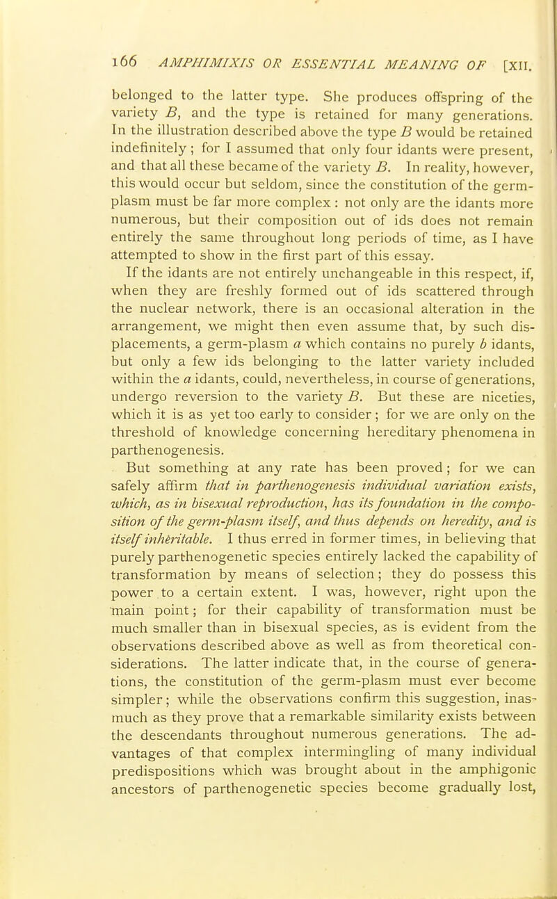 belonged to the latter type. She produces offspring of the variety B, and the type is retained for many generations. In the illustration described above the type B would be retained indefinitely ; for I assumed that only four idants were present, > and that all these became of the variety B. In reality, however, this would occur but seldom, since the constitution of the germ- plasm must be far more complex : not only are the idants more numerous, but their composition out of ids does not remain entirely the same throughout long periods of time, as I have attempted to show in the first part of this essay. If the idants are not entirely unchangeable in this respect, if, when they are freshly formed out of ids scattered through the nuclear network, there is an occasional alteration in the arrangement, we might then even assume that, by such dis- placements, a germ-plasm a which contains no purely b idants, but only a few ids belonging to the latter variety included within the a idants, could, nevertheless, in course of generations, undergo reversion to the variety B. But these are niceties, which it is as yet too early to consider ; for we are only on the threshold of knowledge concerning hereditary phenomena in parthenogenesis. But something at any rate has been proved ; for we can safely affirm that in parthenogenesis individual variation exists, which, as in bisexual reproduction, has its foundation in the compo- sition of the germ-plasm itself, and thus depends on heredity, and is itself inheritable. I thus erred in former times, in believing that purely parthenogenetic species entirely lacked the capability of transformation by means of selection; they do possess this power to a certain extent. I was, however, right upon the main point; for their capability of transformation must be much smaller than in bisexual species, as is evident from the observations described above as well as from theoretical con- siderations. The latter indicate that, in the course of genera- tions, the constitution of the germ-plasm must ever become simpler; while the observations confirm this suggestion, inas- much as they prove that a remarkable similarity exists between the descendants throughout numerous generations. The ad- vantages of that complex intermingling of many individual predispositions which was brought about in the amphigonic ancestors of parthenogenetic species become gradually lost,