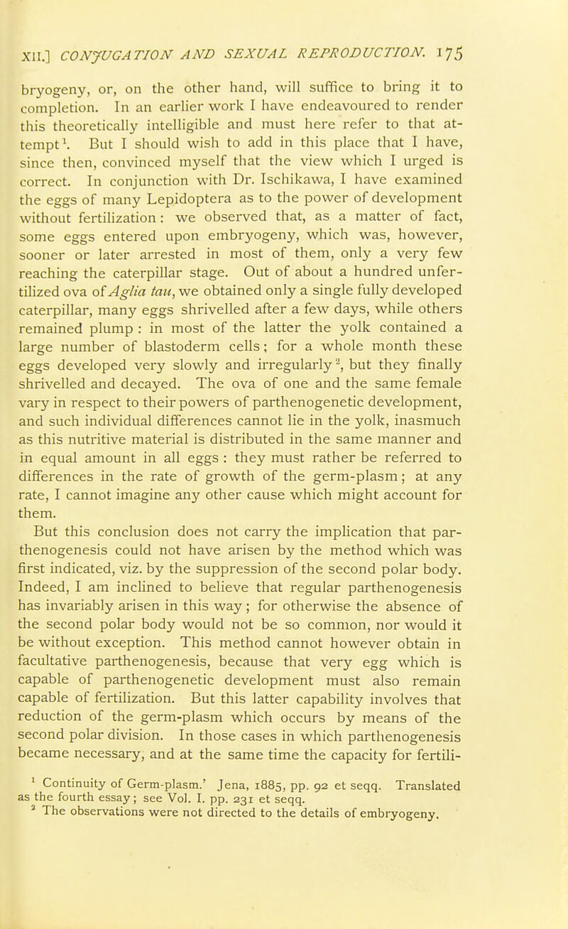 bryogeny, or, on the other hand, will suffice to bring it to completion. In an earlier work I have endeavoured to render this theoretically intelligible and must here refer to that at- tempt \ But I should wish to add in this place that I have, since then, convinced myself that the view which I urged is correct. In conjunction with Dr. Ischikawa, I have examined the eggs of many Lepidoptera as to the power of development without fertilization: we observed that, as a matter of fact, some eggs entered upon embryogeny, which was, however, sooner or later arrested in most of them, only a very few reaching the caterpillar stage. Out of about a hundred unfer- tilized ova of Aglia tau, we obtained only a single fully developed caterpillar, many eggs shrivelled after a few days, while others remained plump : in most of the latter the yolk contained a large number of blastoderm cells; for a whole month these eggs developed very slowly and irregularly ^, but they finally shrivelled and decayed. The ova of one and the same female vary in respect to their powers of parthenogenetic development, and such individual differences cannot lie in the yolk, inasmuch as this nutritive material is distributed in the same manner and in equal amount in all eggs : they must rather be referred to differences in the rate of growth of the germ-plasm; at any rate, I cannot imagine any other cause which might account for them. But this conclusion does not carry the implication that par- thenogenesis could not have arisen by the method which was first indicated, viz. by the suppression of the second polar body. Indeed, I am inclined to believe that regular parthenogenesis has invariably arisen in this way ; for otherwise the absence of the second polar body would not be so common, nor would it be without exception. This method cannot however obtain in facultative parthenogenesis, because that very egg which is capable of parthenogenetic development must also remain capable of fertilization. But this latter capability involves that reduction of the germ-plasm which occurs by means of the second polar division. In those cases in which parthenogenesis became necessary, and at the same time the capacity for fertili- ' Continuity of Germ-plasm.' Jena, 1885, pp. 92 et seqq. Translated as the fourth essay; see Vol. I. pp. 231 et seqq. ^ The observations were not directed to the details of embryogeny.