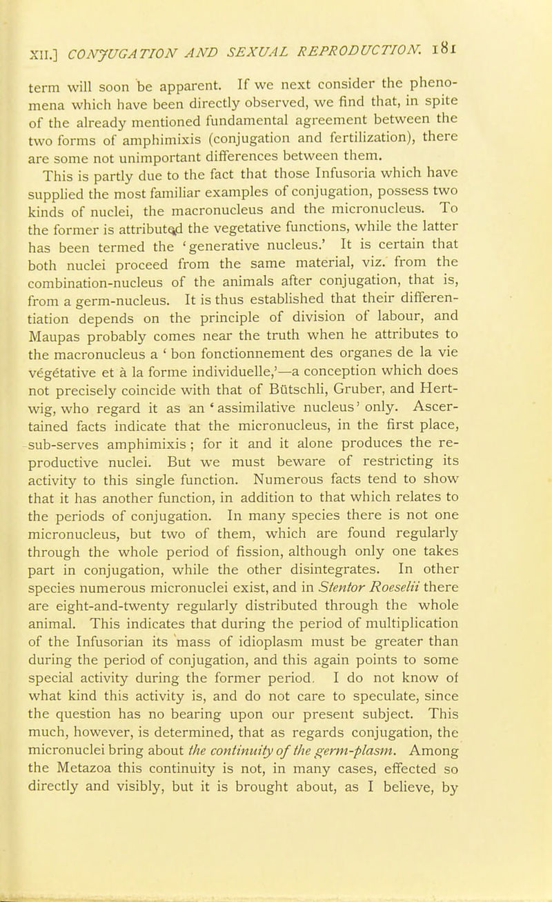 term will soon be apparent. If we next consider the pheno- mena which have been directly observed, we find that, in spite of the already mentioned fundamental agreement between the two forms of amphimixis (conjugation and fertilization), there are some not unimportant differences between them. This is partly due to the fact that those Infusoria which have supphed the most familiar examples of conjugation, possess two kinds of nuclei, the macronucleus and the micronucleus. To the former is attributq^d the vegetative functions, while the latter has been termed the 'generative nucleus.' It is certain that both nuclei proceed from the same material, viz. from the combination-nucleus of the animals after conjugation, that is, from a eerm-nucleus. It is thus established that their dilferen- tiation depends on the principle of division of labour, and Maupas probably comes near the truth when he attributes to the macronucleus a ' bon fonctionnement des organes de la vie vegetative et a la forme individuelle,'—a conception which does not precisely coincide with that of BiitschU, Gruber, and Hert- wig, who regard it as an ' assimilative nucleus' only. Ascer- tained facts indicate that the micronucleus, in the first place, sub-serves amphimixis ; for it and it alone produces the re- productive nuclei. But we must beware of restricting its activity to this single function. Numerous facts tend to show that it has another function, in addition to that which relates to the periods of conjugation. In many species there is not one micronucleus, but two of them, which are found regularly through the whole period of fission, although only one takes part in conjugation, while the other disintegrates. In other species numerous micronuclei exist, and in Stentor Roeselii there are eight-and-twenty regularly distributed through the whole animal. This indicates that during the period of multiplication of the Infusorian its mass of idioplasm must be greater than during the period of conjugation, and this again points to some special activity during the former period. I do not know of what kind this activity is, and do not care to speculate, since the question has no bearing upon our present subject. This much, however, is determined, that as regards conjugation, the micronuclei bring about the continuity of the germ-plasm. Among the Metazoa this continuity is not, in many cases, effected so directly and visibly, but it is brought about, as I believe, by