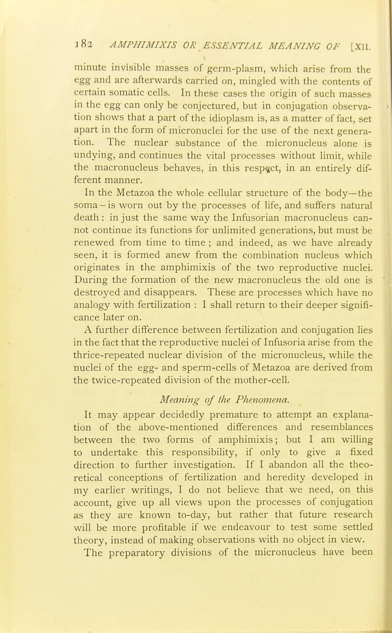 minute invisible masses of germ-plasm, which arise from the egg and are afterwards carried on, mingled with the contents of certain somatic cells. In these cases the origin of such masses in the egg can only be conjectured, but in conjugation observa- tion shows that a part of the idioplasm is, as a matter of fact, set apart in the form of micronuclei for the use of the next genera- tion. The nuclear substance of the micronucleus alone is undying, and continues the vital processes without limit, while the macronucleus behaves, in this respect, in an entirely dif- ferent manner. In the Metazoa the whole cellular structure of the body—the soma —is worn out by the processes of life, and suffers natural death : in just the same way the Infusorian macronucleus can- not continue its functions for unlimited generations, but must be renewed from time to time ; and indeed, as we have already seen, it is formed anew from the combination nucleus which originates in the amphimixis of the two reproductive nuclei. During the formation of the new macronucleus the old one is destroyed and disappears. These are processes which have no analogy with fertilization : I shall return to their deeper signifi- cance later on. A further difference between fertilization and conjugation lies in the fact that the reproductive nuclei of Infusoria arise from the thrice-repeated nuclear division of the micronucleus, while the nuclei of the egg- and sperm-cells of Metazoa are derived from the twice-repeated division of the mother-cell. Meaning of the Phenomena. It may appear decidedly premature to attempt an explana- tion of the above-mentioned differences and resemblances between the two forms of amphimixis; but I am wilUng to undertake this responsibility, if only to give a fixed direction to further investigation. If I abandon all the theo- retical conceptions of fertilization and heredity developed in my earlier writings, I do not believe that we need, on this account, give up all views upon the processes of conjugation as they are known to-day, but rather that future research will be more profitable if we endeavour to test some settled theory, instead of making observations with no object in view. The preparatory divisions of the micronucleus have been