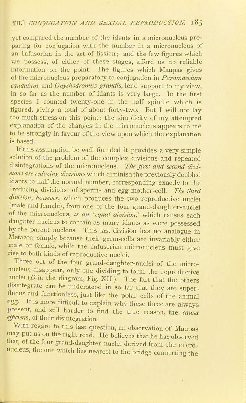 yet compared the number of the idants in a micronucleus pre- paring for conjugation witli the number in a micronucleus of an Infusorian in the act of fission ; and the few figures which we possess, of either of these stages, afford us no reliable information on the point. The figures which Maupas gives of the micronucleus preparatory to conjugation in Pammaccium caudatiini and Onychodromus grandis, lend support to my view, in so far as the number of idants is very large. In the first species I counted twenty-one in the half spindle which is figured, giving a total of about forty-two. But I will not lay too much stress on this point; the simplicity of my attempted explanation of the changes in the micronucleus appears to me to be strongly in favour of the view upon which the explanation is based. If this assumption be well founded it provides a very simple solution of the problem of the complex divisions and repeated disintegrations of the micronucleus. The first and second divi- sions are reducing divisions which diminish the previously doubled idants to half the normal number, corresponding exactly to the 'reducing divisions' of sperm- and egg-mother-cell. The third division, however, which produces the two reproductive nuclei (male and female), from one of the four grand-daughter-nuclei of the micronucleus, is an 'equal division,' which causes each daughter-nucleus to contain as many idants as were possessed by the parent nucleus. This last division has no analogue in Metazoa, simply because their germ-cells are invariably either male or female, while the Infusorian micronucleus must give rise to both kinds of reproductive nuclei. Three out of the four grand-daughter-nuclei of the micro- nucleus disappear, only one dividing to form the reproductive nuclei (D in the diagram. Fig. XII.). The fact that the others disintegrate can be understood in so far that they are super- fluous and functionless, just like the polar cells of the animal egg. It is more difficult to explain why these three are always present, and still harder to find the true reason, the causa effiaens, of their disintegration. With regard to this last question, an observation of Maupas may put us on the right road. He believes that he has observed that, of the four grand-daughter-nuclei derived from the micro- nucleus, the one which lies nearest to the bridge connecting the