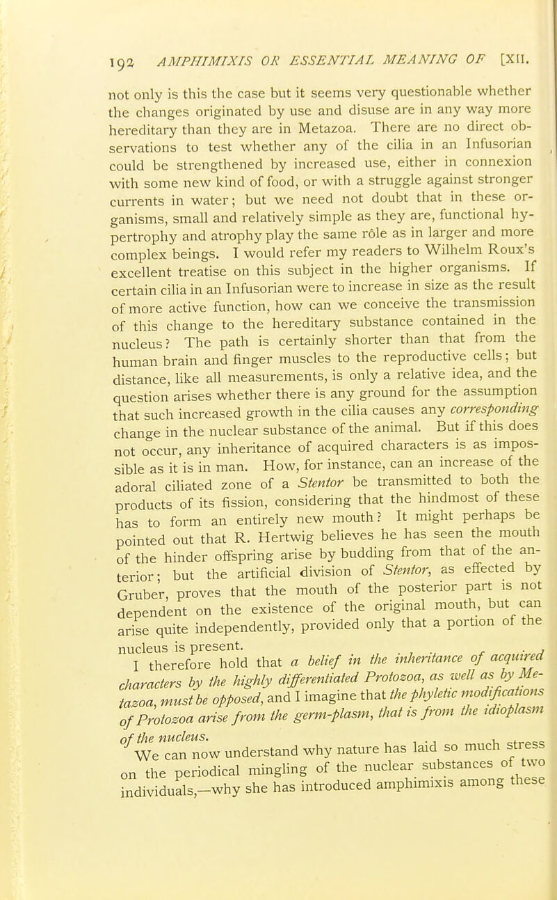 not only is this the case but it seems very questionable whether the changes originated by use and disuse are in any way more hereditary than they are in Metazoa. There are no direct ob- servations to test whether any of the cilia in an Infusorian could be strengthened by increased use, either in connexion with some new kind of food, or with a struggle against stronger currents in water; but we need not doubt that in these or- ganisms, small and relatively simple as they are, functional hy- pertrophy and atrophy play the same role as in larger and more complex beings. I would refer my readers to Wilhelm Roux's excellent treatise on this subject in the higher organisms. If certain cilia in an Infusorian were to increase in size as the result of more active function, how can we conceive the transmission of this change to the hereditary substance contained in the nucleus? The path is certainly shorter than that from the human brain and finger muscles to the reproductive cells; but distance, like all measurements, is only a relative idea, and the question arises whether there is any ground for the assumption that such increased growth in the cilia causes any corresponding change in the nuclear substance of the animal. But if this does not occur, any inheritance of acquired characters is as impos- sible as it is in man. How, for instance, can an increase of the adoral ciUated zone of a Stentor be transmitted to both the products of its fission, considering that the hindmost of these has to form an entirely new mouth? It might perhaps be pointed out that R. Hertwig beUeves he has seen the mouth of the hinder offspring arise by budding from that of the an- terior- but the artificial division of Stentor, as effected by Grube'r proves that the mouth of the posterior part is not dependent on the existence of the original mouth, but can arise quite independently, provided only that a portion of the nucleus is present. I therefore hold that a belief in the inheritance of acquired characters by the highly differentiated Protozoa as well as by Me- tazoa, must be opposed, and I imagine that the phyMc modifications of Protozoa arise from the germ-plasm, that is from the idioplasm of the nucleus. , , . ■, u ^f^^oe We can now understand why nature has laid so much stress on the periodical mingling of the nuclear substances of two individuals,-why she has introduced amphimixis among these