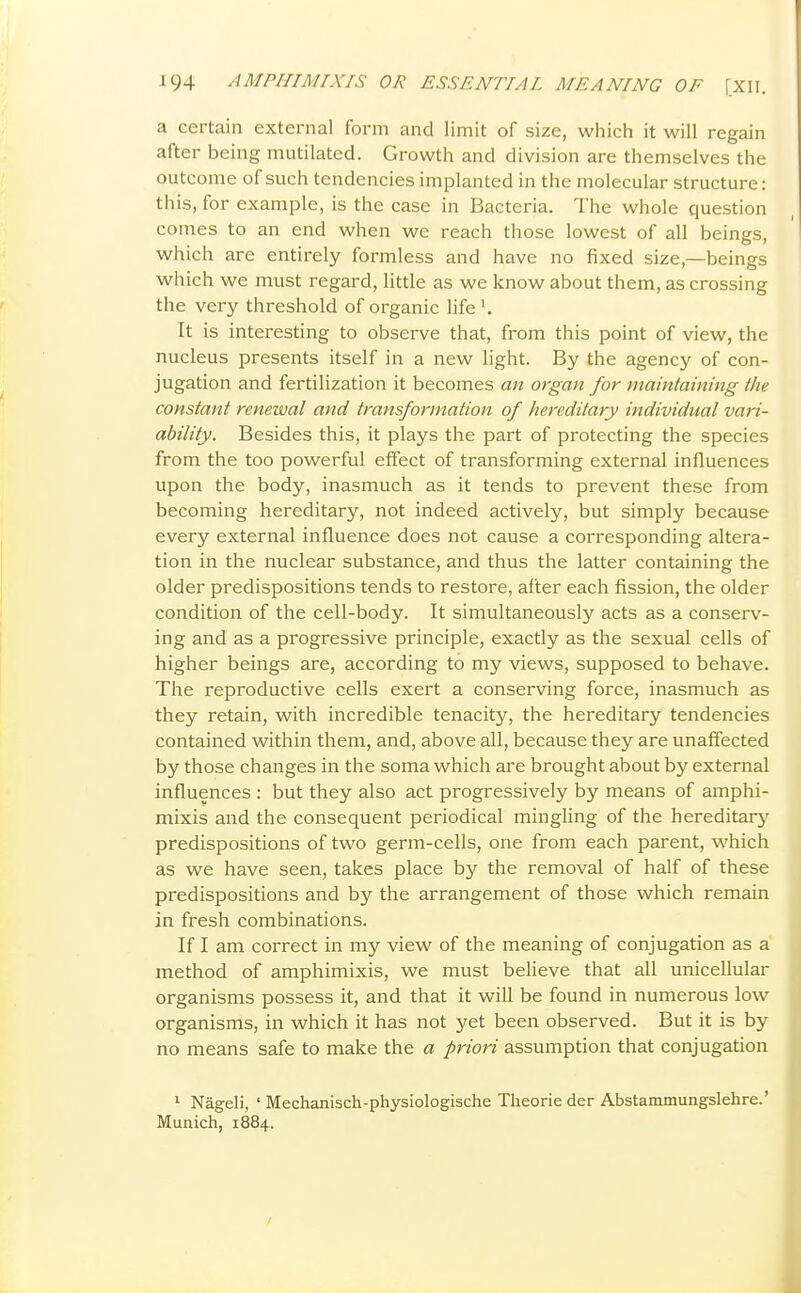 a certain external form and limit of size, which it will regain after being mutilated. Growth and division are themselves the outcome of such tendencies implanted in the molecular structure: this, for example, is the case in Bacteria. The whole question comes to an end when we reach those lowest of all beings, which are entirely formless and have no fixed size,—beings which we must regard, little as we know about them, as crossing the very threshold of organic life '. It is interesting to observe that, from this point of view, the nucleus presents itself in a new light. By the agency of con- jugation and fertilization it becomes an organ for maintaining the constant renewal and transformation of hereditary individual vari- ability. Besides this, it plays the part of protecting the species from the too powerful effect of transforming external influences upon the body, inasmuch as it tends to prevent these from becoming hereditary, not indeed actively, but simply because every external influence does not cause a corresponding altera- tion in the nuclear substance, and thus the latter containing the older predispositions tends to restore, after each fission, the older condition of the cell-body. It simultaneously acts as a conserv- ing and as a progressive principle, exactly as the sexual cells of higher beings are, according to my views, supposed to behave. The reproductive cells exert a conserving force, inasmuch as they retain, with incredible tenacity, the hereditary tendencies contained within them, and, above all, because they are unaffected by those changes in the soma which are brought about by external influences : but they also act progressively by means of amphi- mixis and the consequent periodical mingling of the hereditary predispositions of two germ-cells, one from each parent, which as we have seen, takes place by the removal of half of these predispositions and by the arrangement of those which remain in fresh combinations. If I am correct in my view of the meaning of conjugation as a method of amphimixis, we must believe that all unicellular organisms possess it, and that it will be found in numerous low organisms, in which it has not yet been observed. But it is by no means safe to make the a priori assumption that conjugation ^ Nageli, ' Mechanisch-physiologische Theorie der Abstammungslehre.' Munich, 1884.