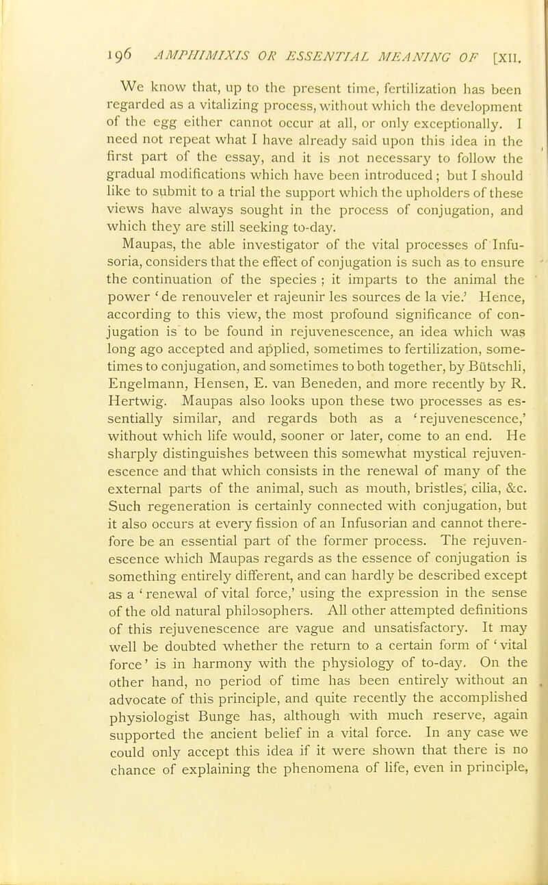 We know that, up to the present time, fertiHzation has been regarded as a vitalizing process, without which the development of the egg either cannot occur at all, or only exceptionally. I need not repeat what I have already said upon this idea in the first part of the essay, and it is not necessary to follow the gradual modifications which have been introduced ; but I should like to submit to a trial the support which the upholders of these views have always sought in the process of conjugation, and which they are still seeking to-day. Maupas, the able investigator of the vital processes of Infu- soria, considers that the effect of conjugation is such as to ensure the continuation of the species ; it imparts to the animal the power ' de renouveler et rajeunir les sources de la vie.' Hence, according to this view, the most profound significance of con- jugation is to be found in rejuvenescence, an idea which was long ago accepted and applied, sometimes to fertilization, some- times to conjugation, and sometimes to both together, by Butschli, Engelmann, Hensen, E. van Beneden, and more recently by R. Hertwig. Maupas also looks upon these two processes as es- sentially similar, and regards both as a 'rejuvenescence,' without which life would, sooner or later, come to an end. He sharply distinguishes between this somewhat mystical rejuven- escence and that which consists in the renewal of many of the external parts of the animal, such as mouth, bristles, cilia, &c. Such regeneration is certainly connected with conjugation, but it also occurs at every fission of an Infusorian and cannot there- fore be an essential part of the former process. The rejuven- escence which Maupas regards as the essence of conjugation is something entirely different, and can hardly be described except as a ' renewal of vital force,' using the expression in the sense of the old natural philosophers. All other attempted definitions of this rejuvenescence are vague and unsatisfactory. It majf well be doubted whether the return to a certain form of ' vital force' is in harmony with the physiology of to-da}'. On the other hand, no period of time has been entirely without an advocate of this principle, and quite recently the accomplished physiologist Bunge has, although with much reserve, again supported the ancient belief in a vital force. In any case we could only accept this idea if it were shown that there is no chance of explaining the phenomena of life, even in principle,