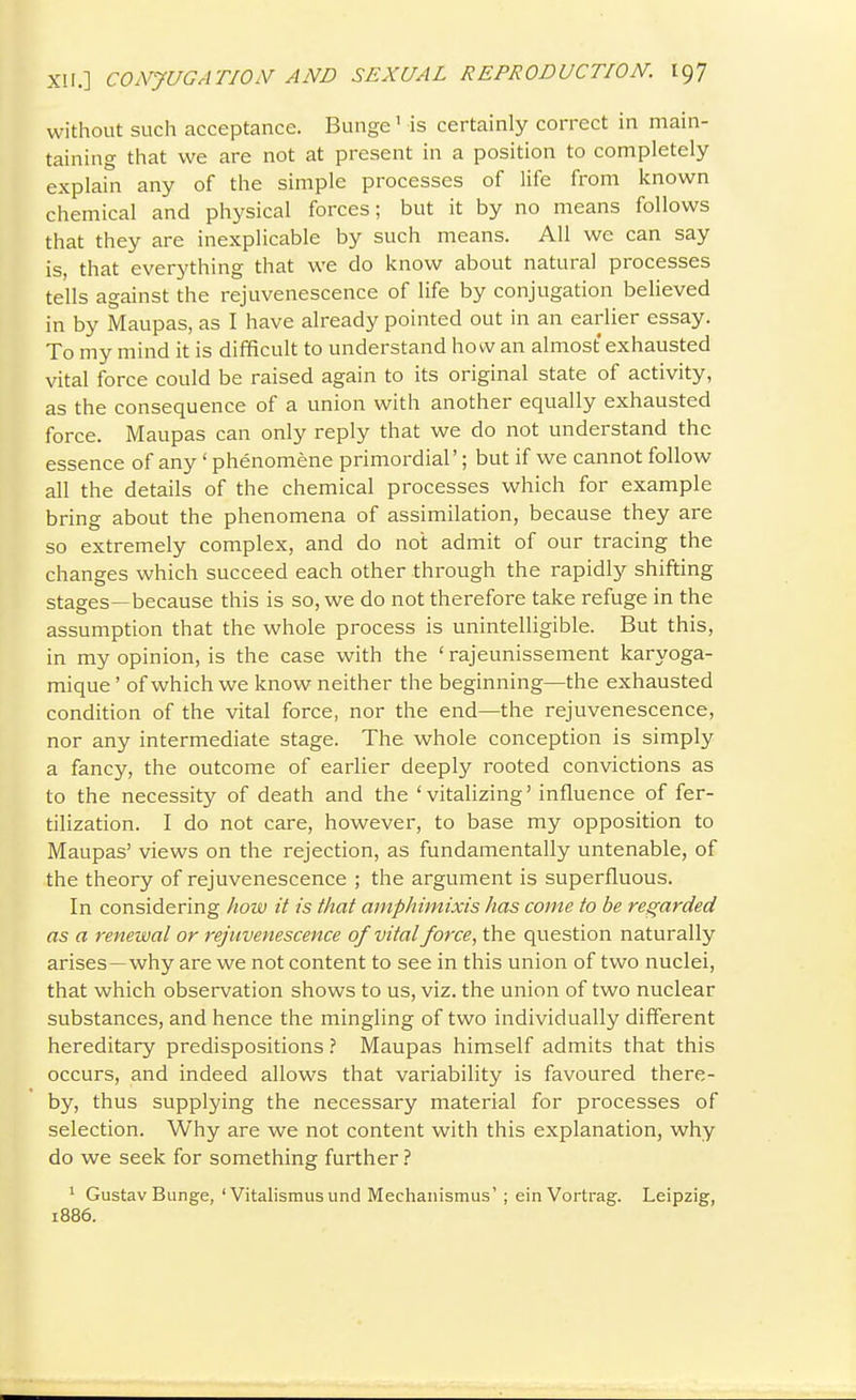 without such acceptance. Bunge' is certainly correct in main- taining that we are not at present in a position to completely explain any of the simple processes of life from known chemical and physical forces; but it by no means follows that they are inexplicable by such means. All we can say is, that everything that we do know about natural processes tells against the rejuvenescence of life by conjugation believed in by Maupas, as I have already pointed out in an earlier essay. To my mind it is difficult to understand how an almost exhausted vital force could be raised again to its original state of activity, as the consequence of a union with another equally exhausted force. Maupas can only reply that we do not understand the essence of any ' phenomene primordial'; but if we cannot follow all the details of the chemical processes which for example bring about the phenomena of assimilation, because they are so extremely complex, and do not admit of our tracing the changes which succeed each other through the rapidly shifting stages—because this is so, we do not therefore take refuge in the assumption that the whole process is unintelligible. But this, in my opinion, is the case with the ' rajeunissement karyoga- mique' of which we know neither the beginning—the exhausted condition of the vital force, nor the end—the rejuvenescence, nor any intermediate stage. The whole conception is simply a fancy, the outcome of earlier deeply rooted convictions as to the necessity of death and the 'vitalizing' influence of fer- tilization. I do not care, however, to base my opposition to Maupas' views on the rejection, as fundamentally untenable, of the theory of rejuvenescence ; the argument is superfluous. In considering how it is that amphimixis has come to be regarded as a renewal or rejuvenescence of vital force, the question naturally arises—why are we not content to see in this union of two nuclei, that which observation shows to us, viz. the union of two nuclear substances, and hence the mingling of two individually different hereditary predispositionsMaupas himself admits that this occurs, and indeed allows that variability is favoured there- by, thus supplying the necessary material for processes of selection. Why are we not content with this explanation, why do we seek for something further ? * Gustav Bunge,'Vitalismusund Mechaiiismus'; einVortrag. Leipzig, 1886.