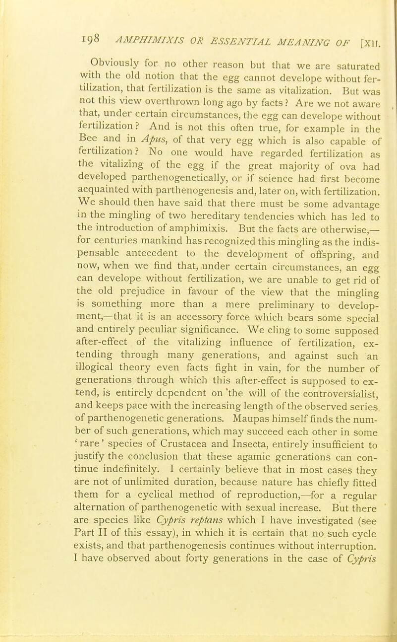 Obviously for no other reason but that we are saturated with the old notion that the egg cannot develope without fer- tilization, that fertilization is the same as vitalization. But was not this view overthrown long ago by facts ? Are we not aware that, under certain circumstances, the egg can develope without fertilization? And is not this often true, for example in the Bee and in Apus, of that very egg which is also capable of fertilization? No one would have regarded fertilization as the vitalizing of the egg if the great majority of ova had developed parthenogenetically, or if science had first become acquainted with parthenogenesis and, later on, with fertilization. We should then have said that there must be some advantage in the mingling of two hereditary tendencies which has led to the introduction of amphimixis. But the facts are otherwise,— for centuries mankind has recognized this mingling as the indis- pensable antecedent to the development of offspring, and now, when we find that, under certain circumstances, an egg can develope without fertilization, we are unable to get rid of the old prejudice in favour of the view that the mingling is something more than a mere preliminary to develop- ment,—that it is an accessory force which bears some special and entirely peculiar significance. We cling to some supposed after-effect of the vitalizing influence of fertilization, ex- tending through many generations, and against such an illogical theory even facts fight in vain, for the number of generations through which this after-effect is supposed to ex- tend, is entirely dependent on 'the will of the controversialist, and keeps pace with the increasing length of the observed series of parthenogenetic generations. Maupas himself finds the num- ber of such generations, which may succeed each other in some ' rare' species of Crustacea and Insecta, entirely insufficient to justify the conclusion that these agamic generations can con- tinue indefinitely. I certainly believe that in most cases they are not of unlimited duration, because nature has chiefly fitted them for a cyclical method of reproduction,—for a regular alternation of parthenogenetic with sexual increase. But there are species like Cypris reptans which I have investigated (see Part II of this essay), in which it is certain that no such cycle exists, and that parthenogenesis continues without interruption. I have observed about forty generations in the case of Cypris