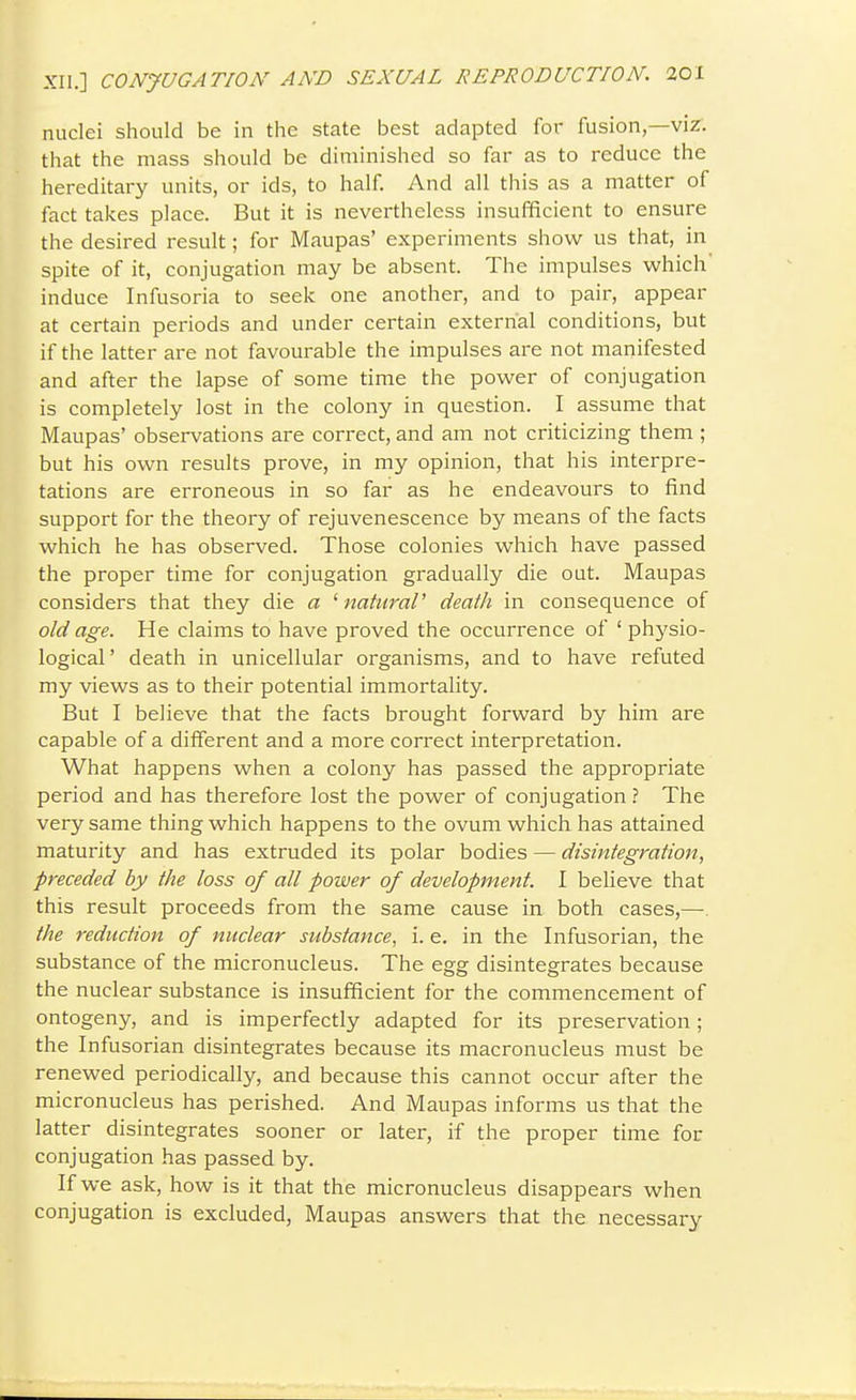 nuclei should be in the state best adapted for fusion,—viz. that the mass should be diminished so far as to reduce the hereditary units, or ids, to half. And all this as a matter of fact takes place. But it is nevertheless insufficient to ensure the desired result; for Maupas' experiments show us that, in spite of it, conjugation may be absent. The impulses which' induce Infusoria to seek one another, and to pair, appear at certain periods and under certain external conditions, but if the latter are not favourable the impulses are not manifested and after the lapse of some time the power of conjugation is completely lost in the colony in question. I assume that Maupas' observations are correct, and am not criticizing them ; but his own results prove, in my opinion, that his interpre- tations are erroneous in so far as he endeavours to find support for the theory of rejuvenescence by means of the facts which he has observed. Those colonies which have passed the proper time for conjugation gradually die out. Maupas considers that they die a ^ naturaV death in consequence of old age. He claims to have proved the occurrence of ' physio- logical' death in unicellular organisms, and to have refuted my views as to their potential immortality. But I believe that the facts brought forward by him are capable of a different and a more correct interpretation. What happens when a colony has passed the appropriate period and has therefore lost the power of conjugation ? The very same thing which happens to the ovum which has attained maturity and has extruded its polar bodies — disintegration, preceded by the loss of all power of development. I believe that this result proceeds from the same cause in both cases,—. the reduction of nuclear substance, i. e. in the Infusorian, the substance of the micronucleus. The egg disintegrates because the nuclear substance is insufficient for the commencement of ontogeny, and is imperfectly adapted for its preservation; the Infusorian disintegrates because its macronucleus must be renewed periodically, and because this cannot occur after the micronucleus has perished. And Maupas informs us that the latter disintegrates sooner or later, if the proper time for conjugation has passed by. If we ask, how is it that the micronucleus disappears when conjugation is excluded, Maupas answers that the necessary