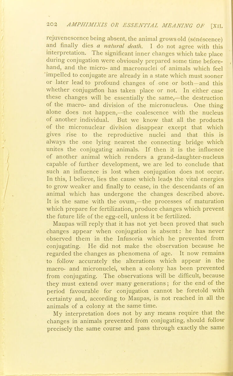rejuvenescence being absent, the animal grows old (sdn^scence) and finally dies a natural death. I do not agree with this interpretation. The significant inner changes which take place during conjugation were obviously prepared some time before- hand, and the micro- and macronuclei of animals which feel impelled to conjugate are already in a state which must sooner or later lead to profound changes of one or both—and this whether conjugation has taken place or not. In either case these changes will be essentially the same,—the destruction of the macro- and division of the micronucleus. One thing alone does not happen,—the coalescence with the nucleus of another individual. But we know that all the products of the micronuclear divi'sion disappear except that which gives rise to the reproductive nuclei and that this is always the one lying nearest the connecting bridge which unites the conjugating animals. If then it is the influence of another animal which renders a grand-daughter-nucleus capable of further development, we are led to conclude that such an influence is lost when conjugation does not occur. In this, I believe, lies the cause which leads the vital energies to grow weaker and finally to cease, in the descendants of an animal which has undergone the changes described above. It is the same with the ovum,—the processes of maturation which prepare for fertilization, produce changes which prevent the future life of the egg-cell, unless it be fertilized. Maupas will reply that it has not yet been proved that such changes appear when conjugation is absent: he has never observed them in the Infusoria which he prevented from conjugating. He did not make the observation because he regarded the changes as phenomena of age. It now remains to follow accurately the alterations which appear in the macro- and micronuclei, when a colony has been prevented from conjugating. The observations will be difficult, because they must extend over many generations; for the end of the period favourable for conjugation cannot be foretold with certainty and, according to Maupas, is not reached in all the animals of a colony at the same time. My interpretation does not by any means require that the changes in animals prevented from conjugating, should follow precisely the same course and pass through exactly the same