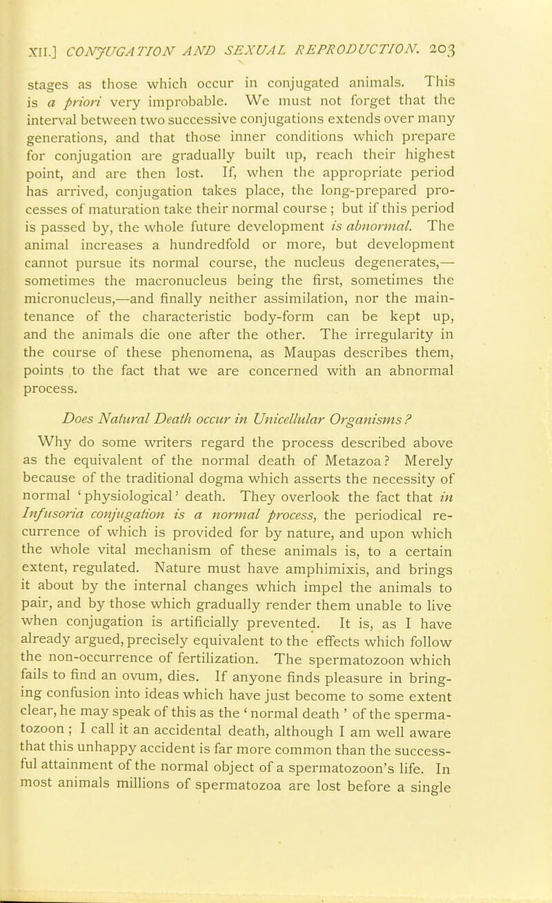 Stages as those which occur in conjugated animals. This is a priori very improbable. We must not forget that the interval between two successive conjugations extends over many generations, and that those inner conditions which prepare for conjugation are gradually built up, reach their highest point, and are then lost. If, when the appropriate period has arrived, conjugation takes place, the long-prepared pro- cesses of maturation take their normal course ; but if this period is passed by, the whole future development is abnormal. The animal increases a hundredfold or more, but development cannot pursue its normal course, the nucleus degenerates,— sometimes the macronucleus being the first, sometimes the micronucleus,—and finally neither assimilation, nor the main- tenance of the characteristic body-form can be kept up, and the animals die one after the other. The irregularity in the course of these phenomena, as Maupas describes them, points to the fact that we are concerned with an abnormal process. Does Natural Death occur in Unicellular Organisms ? Why do some writers regard the process described above as the equivalent of the normal death of Metazoa? Merely because of the traditional dogma which asserts the necessity of normal ' physiological' death. They overlook the fact that in Infusoria conjugation is a normal process, the periodical re- currence of which is provided for by nature, and upon which the whole vital mechanism of these animals is, to a certain extent, regulated. Nature must have amphimixis, and brings it about by the internal changes which impel the animals to pair, and by those which gradually render them unable to hve when conjugation is artificially prevented. It is, as I have already argued, precisely equivalent to the effects which follow the non-occurrence of fertihzation. The spermatozoon which fails to find an ovum, dies. If anyone finds pleasure in bring- ing confusion into ideas which have just become to some extent clear, he may speak of this as the ' normal death ' of the sperma- tozoon ; I call it an accidental death, although I am well aware that this unhappy accident is far more common than the success- ful attainment of the normal object of a spermatozoon's life. In most animals millions of spermatozoa are lost before a single