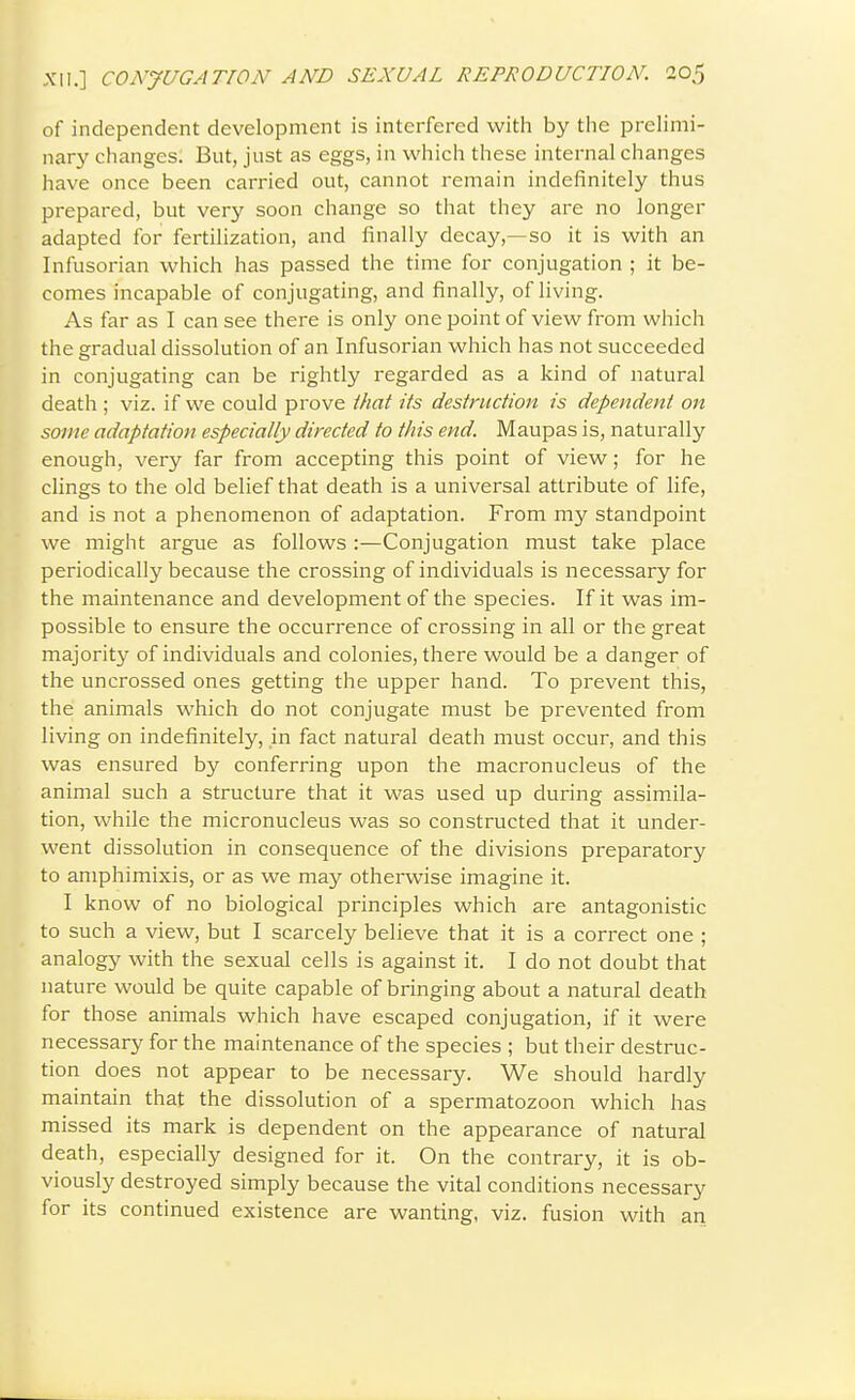 of independent development is interfered with by tiie prelimi- nary changes. But, just as eggs, in which these internal changes have once been carried out, cannot remain indefinitely thus prepared, but very soon change so that they are no longer adapted for fertilization, and finally decay,—so it is with an Infusorian which has passed the time for conjugation ; it be- comes incapable of conjugating, and finally, of living. As far as I can see there is only one point of view from which the gradual dissolution of an Infusorian which has not succeeded in conjugating can be rightly regarded as a kind of natural death ; viz. if we could prove that its destruction is dependent on some adaptation especially directed to this end. Maupas is, naturally enough, very far from accepting this point of view; for he clings to the old belief that death is a universal attribute of life, and is not a phenomenon of adaptation. From my standpoint we might argue as follows :—Conjugation must take place periodically because the crossing of individuals is necessary for the maintenance and development of the species. If it was im- possible to ensure the occurrence of crossing in all or the great majority of individuals and colonies, there would be a danger of the uncrossed ones getting the upper hand. To prevent this, the animals which do not conjugate must be prevented from living on indefinitely, in fact natural death must occur, and this was ensured by conferring upon the macronucleus of the animal such a structure that it was used up during assimila- tion, while the micronucleus was so constructed that it under- went dissolution in consequence of the divisions preparatory to amphimixis, or as we may otherwise imagine it. I know of no biological principles which are antagonistic to such a view, but I scarcely believe that it is a correct one ; analogy with the sexual cells is against it. I do not doubt that nature would be quite capable of bringing about a natural death for those animals which have escaped conjugation, if it were necessary for the maintenance of the species ; but their destruc- tion does not appear to be necessary. We should hardly maintain that the dissolution of a spermatozoon which has missed its mark is dependent on the appearance of natural death, especially designed for it. On the contrary, it is ob- viously destroyed simply because the vital conditions necessary for its continued existence are wanting, viz. fusion with an