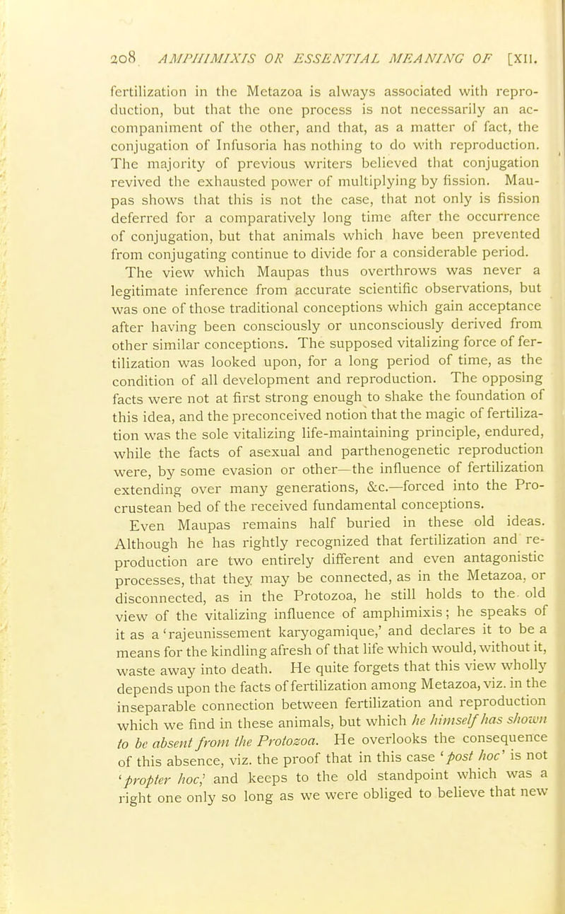 fertilization in the Metazoa is always associated with repro- duction, but that the one process is not necessarily an ac- companiment of the other, and that, as a matter of fact, the conjugation of Infusoria has nothing to do with reproduction. The majority of previous writers believed that conjugation revived the exhausted power of multiplying by fission. Mau- pas shows that this is not the case, that not only is fission deferred for a comparatively long time after the occurrence of conjugation, but that animals which have been prevented from conjugating continue to divide for a considerable period. The view which Maupas thus overthrows was never a legitimate inference from accurate scientific observations, but was one of those traditional conceptions which gain acceptance after having been consciously or unconsciously derived from other similar conceptions. The supposed vitalizing force of fer- tilization was looked upon, for a long period of time, as the condition of all development and reproduction. The opposing facts were not at first strong enough to shake the foundation of this idea, and the preconceived notion that the magic of fertiliza- tion was the sole vitalizing life-maintaining principle, endured, while the facts of asexual and parthenogenetic reproduction were, by some evasion or other—the influence of fertilization extending over many generations, &c.—forced into the Pro- crustean bed of the received fundamental conceptions. Even Maupas remains half buried in these old ideas. Although he has rightly recognized that fertilization and re- production are two entirely different and even antagonistic processes, that they may be connected, as in the Metazoa, or disconnected, as in the Protozoa, he still holds to the. old view of the vitalizing influence of amphimixis; he speaks of it as a'rajeunissement karyogamique,' and declares it to be a means for the kindling afresh of that life which would, without it, waste away into death. He quite forgets that this view wholly depends upon the facts of fertilization among Metazoa, viz. in the inseparable connection between fertilization and reproduction which we find in these animals, but which he himself has shown to be absent from the Protosoa. He overlooks the consequence of this absence, viz. the proof that in this case 'post hoc' is not 'propter hoc,' and keeps to the old standpoint which was a right one only so long as we were obliged to believe that new