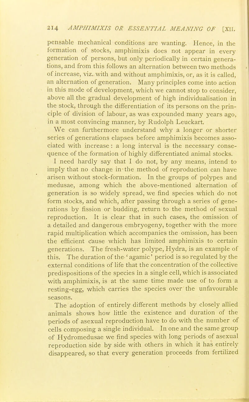 pensable mechanical conditions are wanting. Hence, in the formation of stocks, amphimixis does not appear in every generation of persons, but only periodically in certain genera- tions, and from this follows an alternation between two methods of increase, viz. with and without amphimixis, or, as it is called, an alternation of generation. Many principles come into action in this mode of development, which we cannot stop to consider, above all the gradual development of high individualisation in the stock, through the differentiation of its persons on the prin- ciple of division of labour, as was expounded many years ago, in a most convincing manner, by Rudolph Leuckart. We can furthermore understand why a longer or shorter series of generations elapses before amphimixis becomes asso- ciated with increase : a long interval is the necessary conse- quence of the formation of highly differentiated animal stocks. I need hardly say that I do not, by any means, intend to imply that no change in-the method of reproduction can have arisen without stock-formation. In the groups of polypes and medusae, among which the above-mentioned alternation of generation is so widely spread, we find species which do not form stocks, and which, after passing through a series of gene- rations by fission or budding, return to the method of sexual reproduction. It is clear that in such cases, the omission of a detailed and dangerous embryogeny, together with the more rapid multiplication which accompanies the omission, has been the efficient cause which has limited amphimixis to certain generations. The fresh-water polype, Hydra, is an example of this. The duration of the-' agamic' period is so regulated by the external conditions of life that the concentration of the collective predispositions of the species in a single cell, which is associated with amphimixis, is at the same time made use of to form a resting-egg, which carries the species over the unfavourable seasons. The adoption of entirely different methods by closely allied animals shows how little the existence and duration of the periods of asexual reproduction have to do with the number of cells composing a single individual. In one and the same group of Hydromedusae we find species with long periods of asexual reproduction side by side with others in which it has entirely disappeared, so that every generation proceeds from fertilized