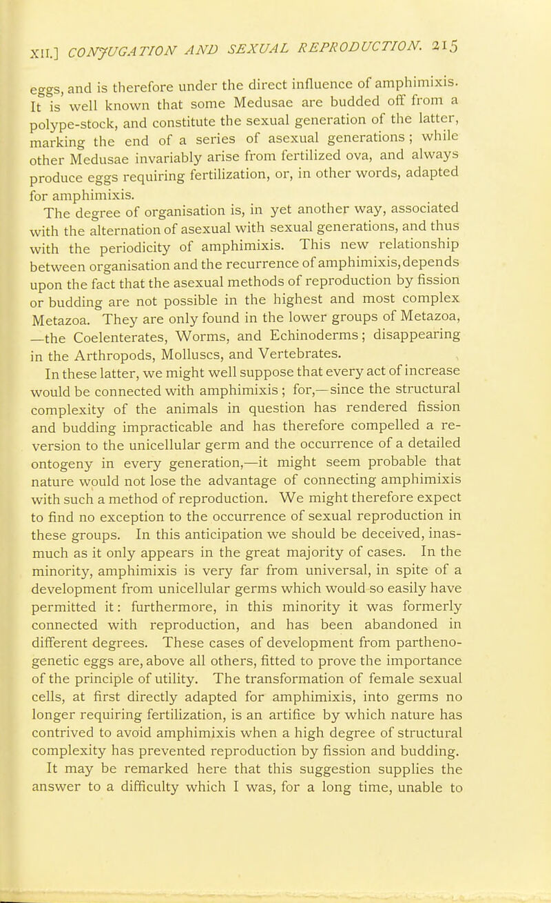 eggs, and is therefore under the direct influence of amphimixis. It is' well known that some Medusae are budded off from a polype-stock, and constitute the sexual generation of the latter, marking the end of a series of asexual generations ; while other Medusae invariably arise from fertilized ova, and always produce eggs requiring fertilization, or, in other words, adapted for amphimixis. The degree of organisation is, in yet another way, associated with the alternation of asexual with sexual generations, and thus with the periodicity of amphimixis. This new relationship between organisation and the recurrence of amphimixis, depends upon the fact that the asexual methods of reproduction by fission or budding are not possible in the highest and most complex Metazoa. They are only found in the lower groups of Metazoa, —the Coelenterates, Worms, and Echinoderms; disappearing in the Arthropods, Molluscs, and Vertebrates. In these latter, we might well suppose that every act of increase would be connected with amphimixis ; for,—since the structural complexity of the animals in question has rendered fission and budding impracticable and has therefore compelled a re- version to the unicellular germ and the occurrence of a detailed ontogeny in every generation,—it might seem probable that nature would not lose the advantage of connecting amphimixis with such a method of reproduction. We might therefore expect to find no exception to the occurrence of sexual reproduction in these groups. In this anticipation we should be deceived, inas- much as it only appears in the great majority of cases. In the minority, amphimixis is very far from universal, in spite of a development from unicellular germs which would so easily have permitted it: furthermore, in this minority it was formerly connected with reproduction, and has been abandoned in different degrees. These cases of development from partheno- genetic eggs are, above all others, fitted to prove the importance of the principle of utility. The transformation of female sexual cells, at first directly adapted for amphimixis, into germs no longer requiring fertilization, is an artifice by which nature has contrived to avoid amphimixis when a high degree of structural complexity has prevented reproduction by fission and budding. It may be remarked here that this suggestion supplies the answer to a difficulty which I was, for a long time, unable to