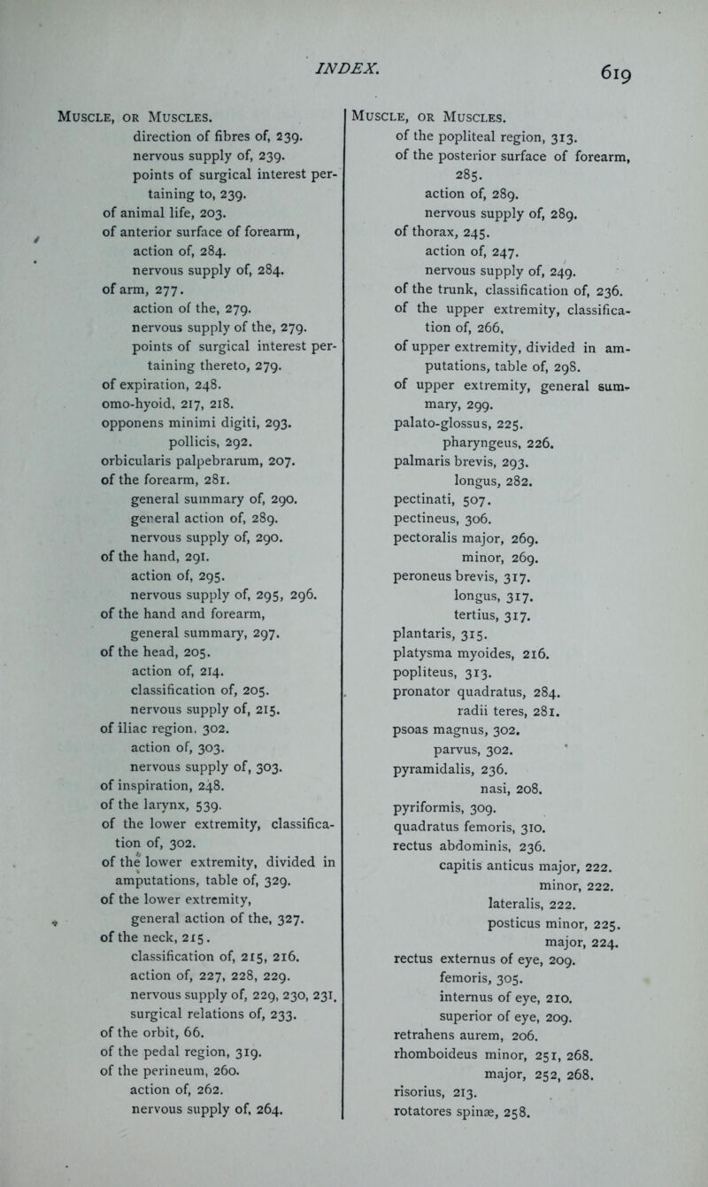 Muscle, or Muscles. direction of fibres of, 239. nervous supply of, 239. points of surgical interest per- taining to, 239. of animal life, 203. of anterior surface of forearm, action of, 284. nervous supply of, 284. of arm, 277. action of the, 279. nervous supply of the, 279. points of surgical interest per- taining thereto, 279. of expiration, 248. omo-hyoid, 217, 218. opponens minimi digiti, 293. pollicis, 292. orbicularis palpebrarum, 207. of the forearm, 281. general summary of, 290. general action of, 289. nervous supply of, 290. of the hand, 291. action of, 295. nervous supply of, 295, 296. of the hand and forearm, general summary, 297. of the head, 205. action of, 214. classification of, 205. nervous supply of, 215. of iliac region. 302. action of, 303. nervous supply of, 303. of inspiration, 248. of the larynx, 539. of the lower extremity, classifica- tion of, 302. of the lower extremity, divided in amputations, table of, 329. of the lower extremity, f general action of the, 327. of the neck, 215. classification of, 215, 216. action of, 227, 228, 229. nervous supply of, 229, 230, 231. surgical relations of, 233. of the orbit, 66. of the pedal region, 319. of the perineum, 260. action of, 262. nervous supply of, 264. Muscle, or Muscles. of the popliteal region, 313. of the posterior surface of forearm, 285. action of, 289. nervous supply of, 289. of thorax, 245. action of, 247. nervous supply of, 249. of the trunk, classification of, 236. of the upper extremity, classifica- tion of, 266, of upper extremity, divided in am- putations, table of, 298. of upper extremity, general sum^ mary, 299. palato-glossus, 225. pharyngeus, 226. palmaris brevis, 293. longus, 282. pectinati, 507. pectineus, 306. pectoralis major, 269. minor, 269. peroneus brevis, 317. longus, 317. tertius, 317. plantaris, 315. platysma myoides, 216. popliteus, 313. pronator quadratus, 284. radii teres, 281. psoas magnus, 302. parvus, 302. pyramidalis, 236. nasi, 208. pyriformis, 309. quadratus femoris, 310. rectus abdominis, 236. capitis anticus major, 222. minor, 222. lateralis, 222. posticus minor, 225. major, 224. rectus externus of eye, 209. femoris, 305. intemus of eye, 210. superior of eye, 209. retrahens aurem, 206. rhomboideus minor, 251, 268. major, 252, 268. risorius, 213. rotatores spinse, 258.