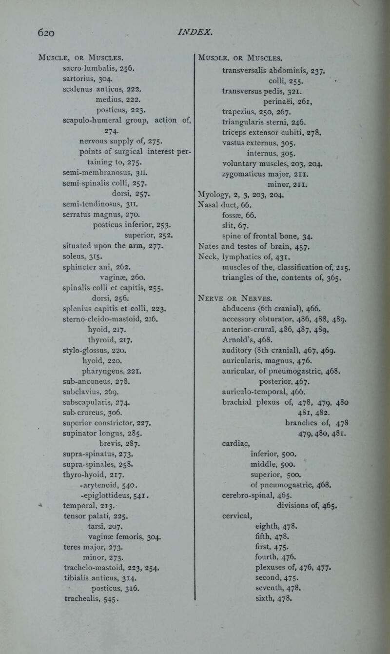 Muscle, or Muscles. sacro-lumbalis, 256. sartorius, 304. scalenus anticus, 222. medius, 222. posticus, 223. scapulo-humeral group, action of, 274. nervous supply of, 275. points of surgical interest per- taining to, 275. semi-membranosus, 311. semi-spinalis colli, 257. dorsi, 257. semi-tendinosus, 311. serratus magnus, 270. posticus inferior, 253. superior, 252. situated upon the arm, 277. soleus, 315. sphincter ani, 262. vaginae, 260. spinalis colli ec capitis, 255. dorsi, 256. splenius capitis et colli, 223. sterno-cleido-mastoid, 216. hyoid, 217. thyroid, 217. stylo-glossus, 220. hyoid, 220. pharyngeus, 221. sub-anconeus, 278. subclavius, 269. subscapularis, 274. sub crureus, 306. superior constrictor, 227. supinator longus, 285. brevis, 287. supra-spinatus, 273. supra-spinales, 258. thyro-hyoid, 217. -arytenoid, 540. -epiglottideus, 541. ■* temporal, 213. tensor palati, 225. tarsi, 207. vaginae femoris, 304. teres major, 273. minor, 273. trachelo-mastoid, 223, 254. tibialis anticus, 314. posticus, 316. trachealis, 545. Musdle, or Muscles. transversalis abdominis, 237. colli, 255. transversus pedis, 321. perinaei, 261, trapezius, 250, 267. triangularis sterni, 246. triceps extensor cubiti, 278. vastus externus, 305. internus, 305. voluntary muscles, 203, 204. zygomaticus major, 211. minor, 211. Myology, 2, 3, 203, 204. Nasal duct, 66. fossae, 66. slit, 67. spine of frontal bone, 34. Nates and testes of brain, 457. Neck, lymphatics of, 431. muscles of the, classification of, 215. triangles of the, contents of, 365. Nerve or Nerves. abducens (6th cranial), 466. accessory obturator, 486, 488, 489. anterior-crural, 486, 487, 489, Arnold’s, 468. auditory (8th cranial), 467, 469. auricularis, magnus, 476. auricular, of pneumogastric, 468. posterior, 467. auriculo-temporal, 466. brachial plexus of, 478, 479, 480 481, 482. branches of, 478 479,480, 481. cardiac, inferior, 500. middle, 500. superior, 500. of pneumogastric, 468. cerebro-spinal, 465. divisions of, 465. cervical, eighth, 478. fifth, 478. first, 475. fourth, 476. plexuses of, 476, 477. second, 475. seventh, 478. sixth, 478.