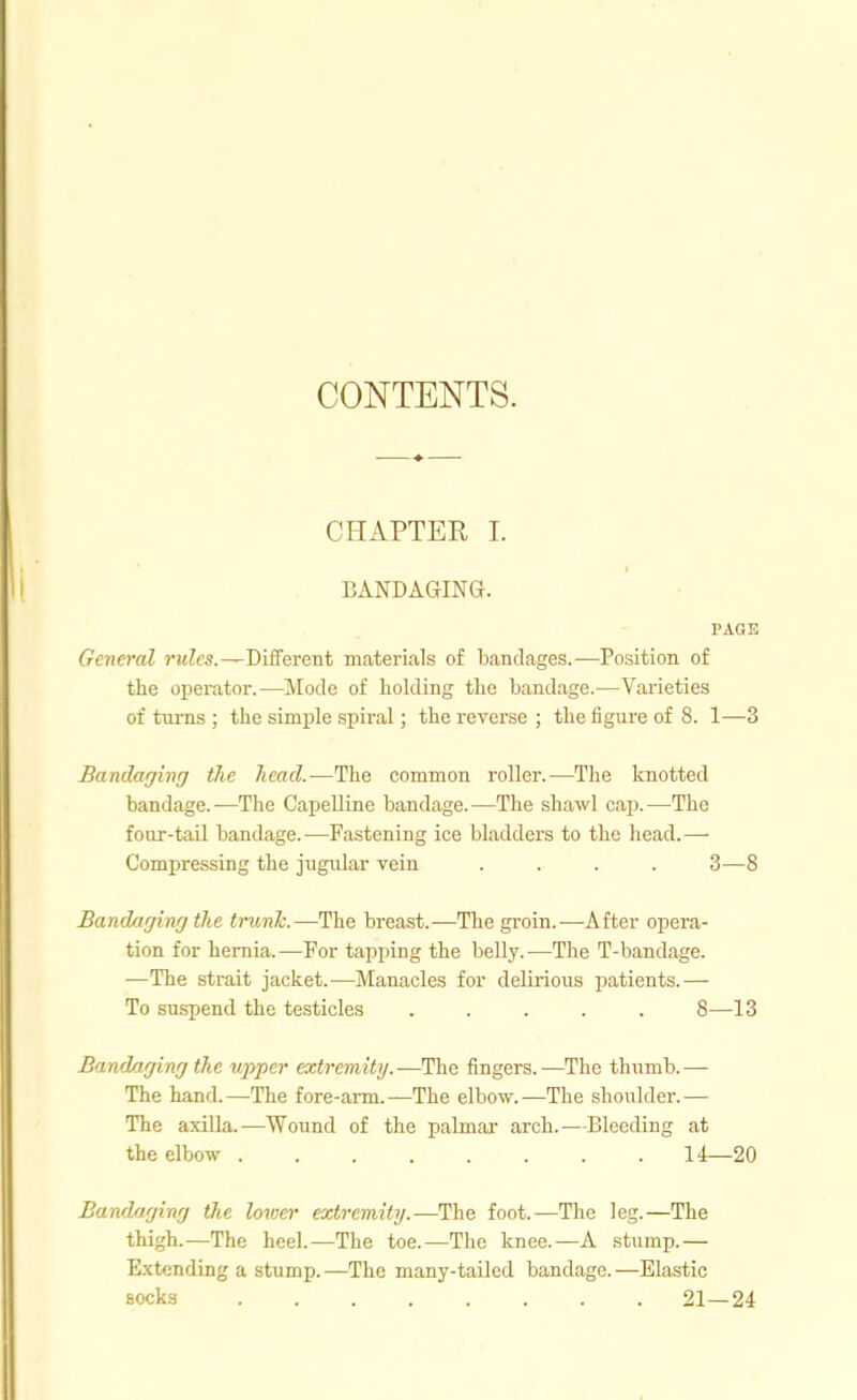 CONTENTS. CHAPTER I. BANDAGING. PAGE General rules.—Different materials of bandages.—Position of the operator.—Mode of holding tlie bandage.—Varieties of turns ; the simple spiral; the reverse ; the iigure of 8. 1—3 Bandaging the head.—The common roller.—The knotted bandage.—The Capelline bandage.—The shawl cap.—The four-tail bandage.—Fastening ice bladders to the head.— Compressing the jugular vein .... 3—8 Bandaging the trunh.—The breast.—The groin.—After opera- tion for hernia.—For tapping the belly.—The T-bandage. —The strait jacket.—Manacles for delirious jjatients.— To suspend the testicles ..... 8—13 Bandaging the upper extremity.—The fingers.—The thumb.— The hand.—The fore-arm.—The elbow.—The shoulder.— The axilla.—Wound of the palmar arch.—Bleeding at the elbow 14—20 Bandaging the lower extremity.—^The foot.—The leg.—The thigh.—The heel.—The toe.—The knee.—A stump.— Ext<;ndLng a stump.—The many-tailed bandage.—Elastic socks 21—24