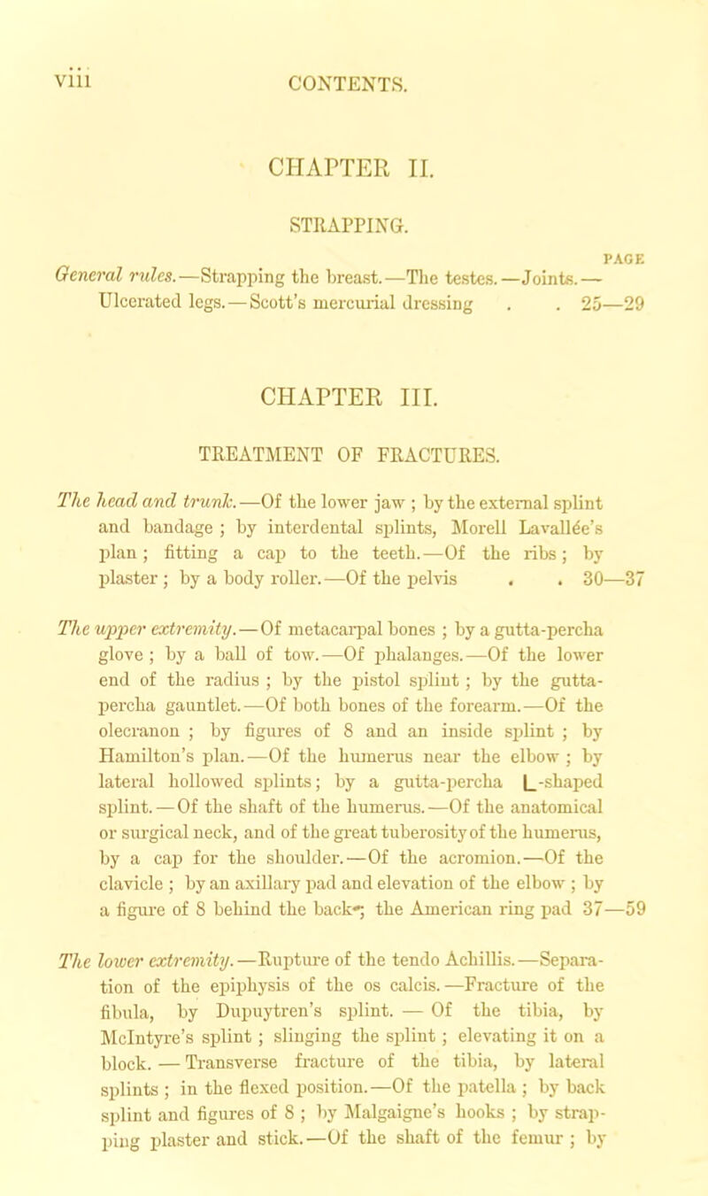 CHAPTER II. STRAPPING. PAGE General rules.—Strapping the breast.—Tlie testes.—Joints.— Ulcerated logs.—Scott's mercurial dressing . . 25—29 CHAPTER III. TREATMENT OF FRACTURES. The head and trunk. —Of the lower jaw ; by the external splint and bandage ; by interdental splints, Morell LavaUde's plan; fitting a cap to the teeth.—Of the ribs; by Ijlaster; by a body roller.—Of the pelvis . . 30—37 The upper extreiniiy.—Of metacarpal bones ; by a gutta-percha glove; by a ball of tow.—Of phalanges.—Of the lower end of the radius ; by the pistol splint ; by the gutta- percha gauntlet.—Of both bones of the forearm.—Of the olecranon ; by figures of 8 and an inside splint ; by Hamilton's plan. —Of the hiunenis near the elbow ; by lateral hollowed splints; by a gutta-percha |_-shaped splint.—Of the shaft of the humerus.—Of the anatomical or surgical neck, and of the great tuberosity of the humenis, by a caj) for the shoulder.—Of the acromion.—Of the clavicle ; by an axillary pad and elevation of the elbow ; by a figui'e of 8 behind the back*; the American ring pad 37—59 The lower extremity.—Ruptm-e of the tendo AchiUis.—Separa- tion of the epiphysis of the os calcis.—Fracture of the fibula, by Dupuytren's splint. — Of the tibia, by Mclntyre's splint; slinging the splint; elevating it on a block. — Transverse fracture of the tibia, by lateral splints ; in the flexed position.—Of the patella ; by back splint and figures of 8 ; by Malgaigne's hooks ; by strap- ping plaster and stick.—Of the shaft of the femur ; by
