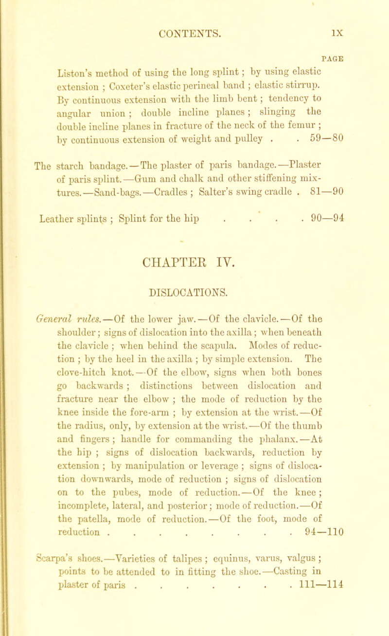 PAGE Liston's method of using tlie long splint; by using elastic extension ; Coxeter's elastic perineal band ; elastic stirnip. By continuous extension with the limb bent; tendency to angular union ; double incline planes; slinging the double incline planes in fracture of the neck of the femur ; by continuous extension of weight and pulley . . 59—80 The starch bandage.—The plaster of paris bandage.—Plaster of paris splint. —Gum and chalk and other stiffening mix- tm-es.—Sand-bags.—Cradles; Salter's swing cradle . 81—90 Leather splints ; Splint for the Lip .... 90—94 CHAPTER IV. DISLOCATIONS. General rules.—Of the lower jaw.—Of the clavicle.—Of the shoidder; signs of dislocation into the axilla; when beneath the clavicle ; when behind the scapula. Modes of reduc- tion ; by the heel in the axilla ; by simple extension. The clove-hitch knot.—Of the elbow, signs when both bones go backwards ; distinctions between dislocation and fracture near the elbow ; the mode of reduction by the knee inside the fore-ami ; by extension at the ■m'ist.—Of the radius, only, by extension at the wist.—Of the thiunb and fingers; handle for commanding the phalanx.-—At the hip ; signs of dislocation backwards, reduction by extension ; by manipulation or leverage ; signs of disloca- tion downwards, mode of reduction ; signs of dislocation on to the pubes, mode of reduction.-—Of the knee ; incomplete, lateral, and posterior; mode of reduction.—Of the jjatella, mode of reduction.—Of the foot, mode of reduction ........ 9i—110 Scarpa's shoes.—Varieties of talipes ; equinus, varus, valgus ; points to be attended to in fitting the shoe.—Casting in pla.ster of paris ....... Ill—114