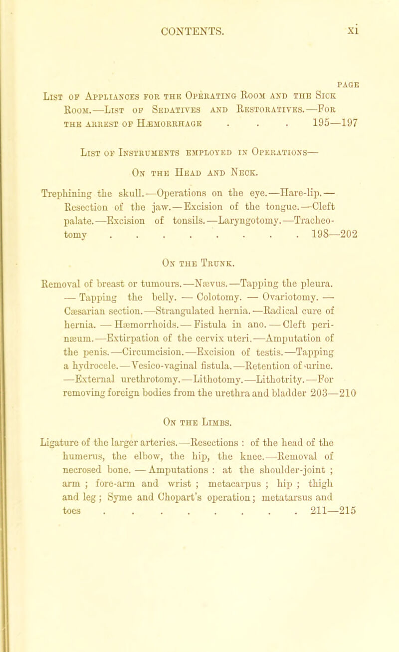 PAGE List of Appliances fob the Opehating Room and the Sick Room.—List op Sedatives and Restoratives.—For the arrest op H^morrhaoe . . . 195—197 List of Instruments employed in Operations— On the Head and Neck. Ti-epMning tbe skulL—Operations on tlie eye.—Have-lip.— Resection of the ja.w. — Excision of the tongue.—Cleft palate.—Excision of tonsils.—Laryngotomy.—Tracheo- tomy 198—202 On the Trunk. Removal of breast or tumoura.—Nffivus.—Tapping the pleura. — Tapping the belly. — Colotomy. — Ovariotomy. — Caesarian section.—Strangulated hernia.—Radical cui'e of hernia.—Hemorrhoids.— Fistula in ano. — Cleft peri- noeum.—Extirpation of the cervix uteri.—Amputation of the penis.—Circumcision.—Excision of testis.—Tapping a hydrocele.—Vesico-vaginal fistula.—Retention of-imne. —External ui-ethi-otomy. —Lithotomy. —Lithotrity. —For removing foreign bodies from the lu-ethr-a and bladder 203—210 On the Limbs. Ligature of the larger arteries. —Resections : of the head of the humerus, the elbow, the hip, the knee.—Removal of necrosed bone. —Amputations : at the shoulder-joint ; arm ; fore-arm and wrist ; metacarpus ; hip ; thigh and leg ; Syme and Chopart's operation; metatarsus and toes 211—215