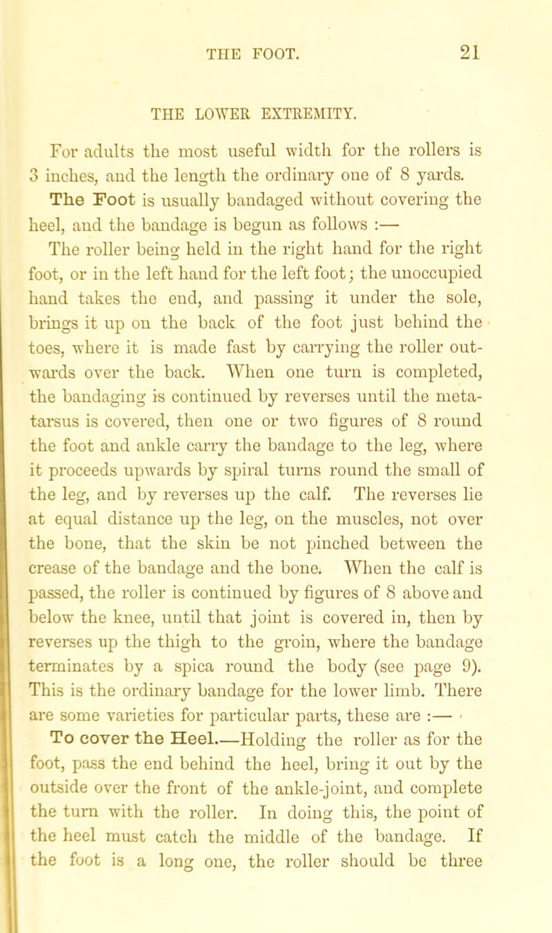 THE LOWER EXTREMITY. For adults the most useful width for the rollers is 3 inches, aud the length the ordinary one of 8 yards. The Foot is usually bandaged without covering the heel, and the bandage is begun as follows :— The roller being held in the right hand for the right foot, or in the left hand for the left foot; the unoccupied hand takes the end, and passing it under the sole, brings it up on the back of the foot just behind the toes, where it is made fast by carrying the roller out- waixls over the back. When one turn is completed, the bandaging is continued by reverses until the meta- tarsus is covered, then one or two figures of 8 round the foot and ankle cany the bandage to the leg, where it proceeds upwards by spiral turns round the small of the leg, and by revei'ses up the calf. The reverses lie at equal distance the leg, on the muscles, not over the bone, that the skin be not pinched between the crease of the bandage and the bone. When the calf is passed, the roller is continued by figures of 8 above and below the knee, until that joint is covered in, then by reverses up the thigh to the groin, where the bandage terminates by a spica round the body (see page 9). This is the ordinary bandage for the lower limb. There are some varieties for particular parts, these are :— • To cover the Heel—Holding the roller as for the foot, pass the end behind the heel, bring it out by the outside over the front of the ankle-joint, aud complete the turn with the roller. In doing this, the point of the heel must catch the middle of the bandage. If the foot is a long one, the roller should be three
