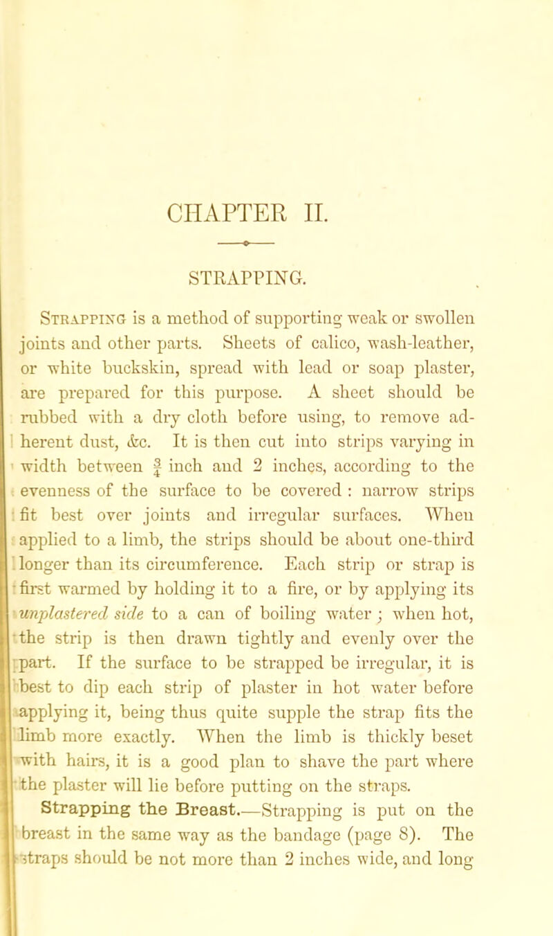 STRAPPING. Stkapping is a metliod of supporting weak or swollen joints and other parts. Sheets of calico, wash-leather, or white buckskin, spread with lead or soap plaster, ai'e prepared for this purpose. A sheet should be rubbed with a dry cloth before using, to remove ad- ' herent dust, (fee. It is then cut into strips varying in width between | inch and 2 inches, according to the . evenness of the surface to be covei'ed : narrow strips : fit best over joints and irregular surfaces. When applied to a limb, the strips should be about one-third Uonger than its circumference. Each strip or strap is f first warmed by holding it to a fire, or by applying its \unplasterecl side to a can of boiling water ; when hot, tthe strip is then di'awn tightly and evenly over the ppart. If the surface to be strapped be irregular, it is hbest to dip each strip of plaster in hot water before aapplying it, being thus quite supple the strap fits the Iflimb more exactly. When the limb is thickly beset wwith haii-s, it is a good plan to shave the part where tithe plaster will lie before putting on the straps. Strapping the Breast Strapping is put on the ' breast in the same way as the bandage (page 8). The •itraps should be not more than 2 inches wide, and long