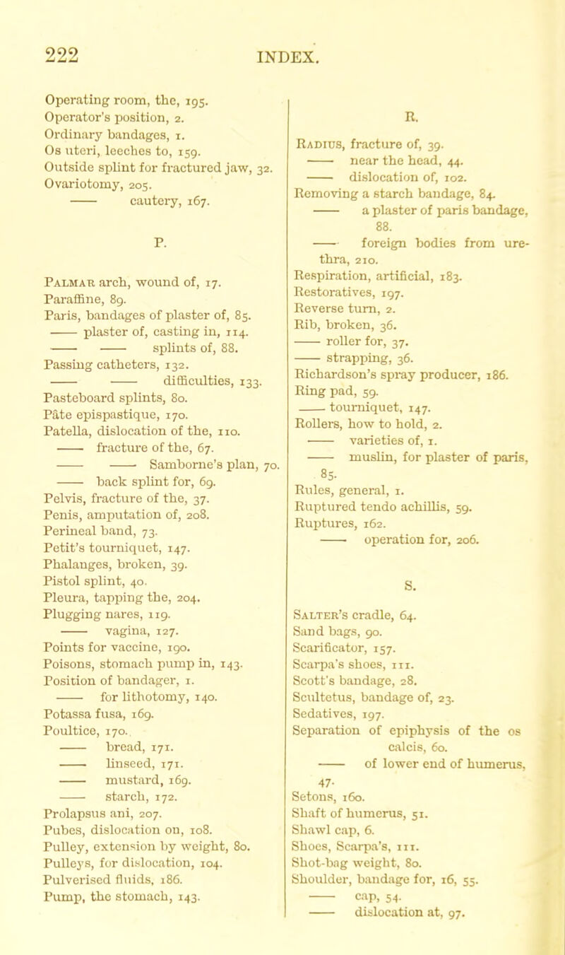 Operating room, the, 195. Operator's position, 2. Ordinary bandages, i. Os uteri, leeches to, 159. Ovitside splint for fractured jaw, 32. Ovariotomy, 205. cautery, 167. P. Palmau arch, wound of, 17. ParalEne, 8g. Paris, bandages of plaster of, 85. ■ plaster of, casting in, 114. splints of, 88. Passing catheters, 132. difficulties, 133. Pasteboard splints, 80. Pate epispastique, 170. Patella, dislocation of the, 110. fracture of the, 67. Samborne's plan, 70. back spUnt for, 6g. Pelvis, fracture of the, 37. Penis, amputation of, 208. Perineal band, 73. Petit'a tourniquet, 147. Phalanges, broken, 39. Pistol splint, 40. Pleura, tapping the, 204. Plugging nares, 119. vagina, 127. Points for vaccine, igo. Poisons, stomach pump in, 143. Position of bandager, i. for lithotomy, 140. Potassa fusa, 169. Poultice, 170. bread, 171. linseed, 171. mustard, 169. starch, 172. Prolapsus ani, 207. Pubes, dislocation on, 108. Pulley, extension by weight, 80. Pulleys, for dislocation, 104. Pulverised fluids, 18G. Pump, the stomach, 143. R. Radius, fracture of, 39. near the head, 44. dislocation of, 102. Removing a starch bandage, 84. a pliister of paris bandage, 88. foreign bodies from ure- tlira, 210. Respiration, artificial, 183. Restoratives, 197. Reverse turn, 2. Rib, broken, 36. roller for, 37. strapping, 36. Richardson's spray producer, 186. Ring pad, 59. tourniquet, 147. Rollers, how to hold, 2. varieties of, i. muslin, for plaster of paris. 85. Rules, general, i. Ruptured tendo achillis, 59. Ruptures, 162. • operation for, 206. S. Salter's cradle, 64. Sand bags, 90. Scarificator, 157. Scarpa's shoes, iii. Scott's bandage, 28. Scultetus, bandage of, 23. Sedatives, 197. Separation of epiphysis of the os calcis, 60. of lower end of himierus, 47- Setous, 160. Shaft of humerus, 51. Shawl cap, 6. Shoes, Scarp.a's, m. Shot-bag weight, 80. Shoulder, bandage for, 16, 55. cap, 54. dislocation at, 97.