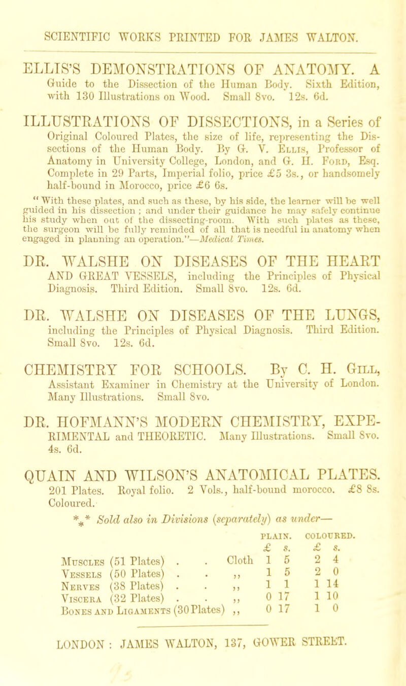 ELLTS'S DEMONSTRATIONS OF ANATOMY. A Guide to the Dissection of tlie Human Body. Sixth Edition, with 130 Illustrations on Wood. Small 8vo. 12.s. 6d. ILLUSTRATIONS OF DISSECTIONS, in a Series of Original Coloured Plates, the size of life, representing the Dis- sections of the Human Body. By G. V. Ellis, Professor of Anatomy in University College, London, and G. H. Fokd, Esq. Complete in 29 Parts, Imperial folio, price £5 3s., or handsomely half-bound in Morocco, price £Q 6s. With these plates, and such as these, by his side, the learner will be well guided in his dissection ; and under tbeir guidance he may safely continue his study when out of the dissecting-room. With such plates as these, the surgeon will be fully reminded of all that is needful iu anatomy when engaged in planning an operation.—Medical Times. DR. WALSHE ON DISEASES OF THE HEART AND GREAT ATilSSELS, including the Principles of Physical Diagnosis. Third Edition. Small 8vo. 12s. 6d. DR. WALSHE ON DISEASES OF THE LUNGS, including the Principles of Physical Diagnosis. Thu-d Edition. Small Svo. 12s. 6d. CHEMISTRY FOR SCHOOLS. Br C. H. Gill, Assistant Examiner in Chemistry at the University of London. Many Illustrations. Small Svo. DR. HOFMANN'S MODERN CHE:\IISTRY, EXPE- RIMENTAL and THEORETIC. JIany Illustrations. Small Svo. 4s. 6d. QUAIN AND WILSON'S ANATOMICAL PLATES. 201 Plates. Royal folio. 2 Vols., half-bound morocco. £8 8s. Coloured. *^* Sold also in Divisions {separately) as under— PLAIN. COLOURED. £ s. Muscles (51 Plates) . . Cloth 15 2 4 Vessels (50 Plates) Nerves (38 Plates) Viscera (32 Plates) Bones AND Ligaments (30Plates) ,, 0 17 10 15 2 0 11 1 14 0 17 1 10
