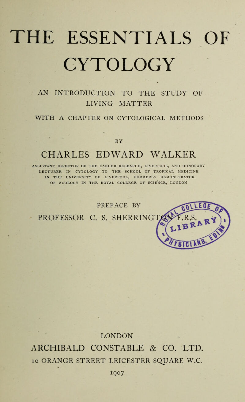 CYTOLOGY AN INTRODUCTION TO THE STUDY OF LIVING MATTER WITH A CHAPTER ON CYTOLOGICAL METHODS BY CHARLES EDWARD WALKER ASSISTANT DIRECTOR OF THE CANCER RESEARCH, LIVERPOOL, AND HONORARY LECTURER IN CYTOLOGY TO THE SCHOOL OF TROPICAL MEDICINE IN THE UNIVERSITY OF LIVERPOOL, FORMERLY DEMONSTRATOR OF ZOOLOGY IN THE ROYAL COLLEGE OF SCIENCE, LONDON LONDON ARCHIBALD CONSTABLE & CO. LTD. IO ORANGE STREET LEICESTER SQUARE W.C.