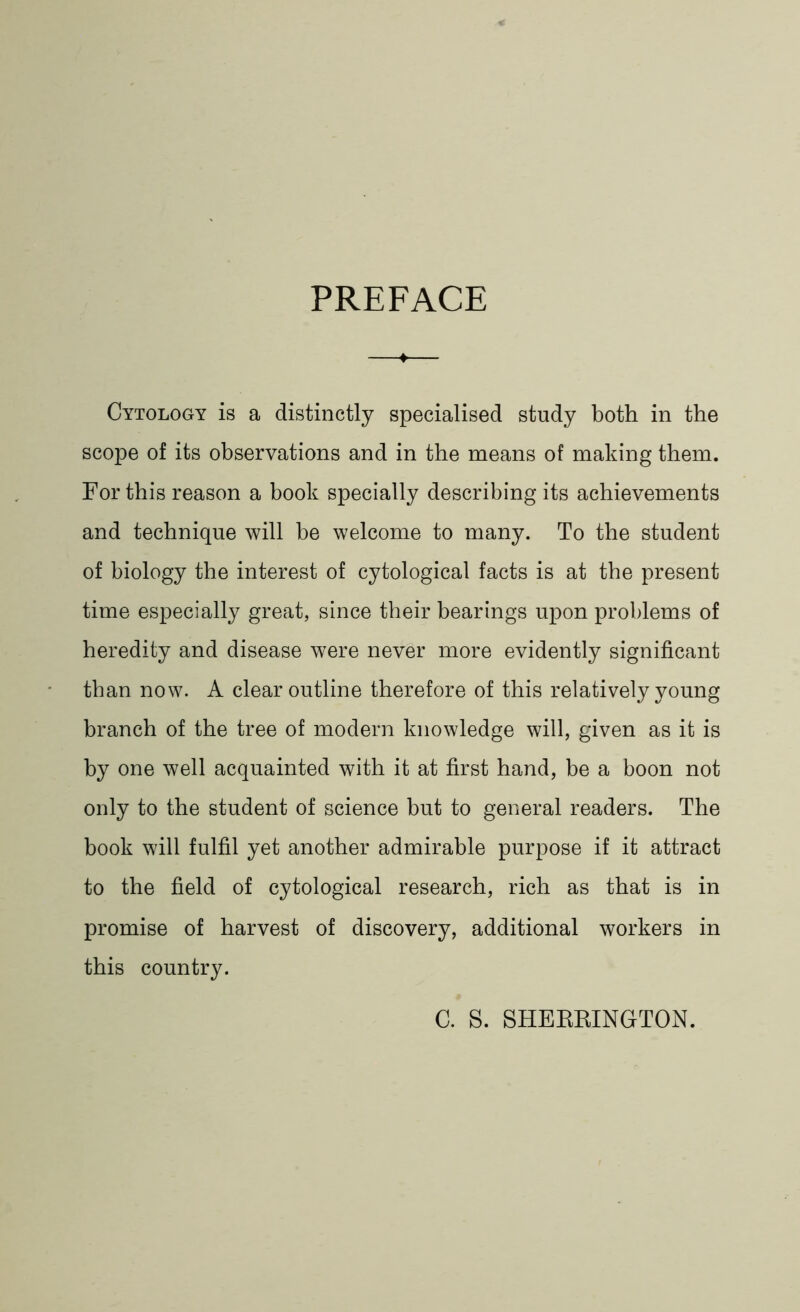 PREFACE Cytology is a distinctly specialised study both in the scope of its observations and in the means of making them. For this reason a book specially describing its achievements and technique will be welcome to many. To the student of biology the interest of cytological facts is at the present time especially great, since their bearings upon problems of heredity and disease were never more evidently significant than now. A clear outline therefore of this relatively young branch of the tree of modern knowledge will, given as it is by one well acquainted with it at first hand, be a boon not only to the student of science but to general readers. The book will fulfil yet another admirable purpose if it attract to the field of cytological research, rich as that is in promise of harvest of discovery, additional workers in this country. C. S. SHERRINGTON.