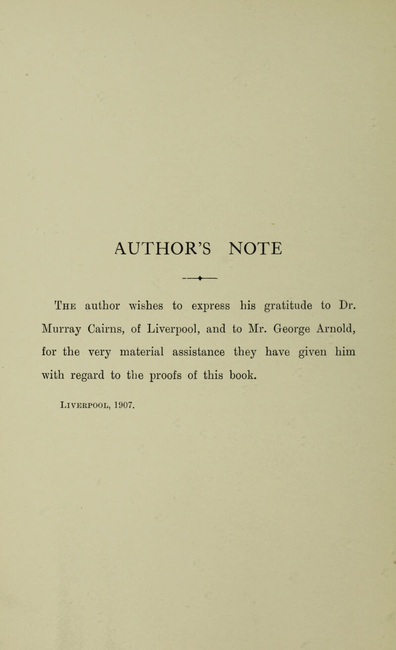 AUTHOR’S NOTE The author wishes to express his gratitude to Dr. Murray Cairns, of Liverpool, and to Mr. George Arnold, for the very material assistance they have given him with regard to the proofs of this book. Liverpool, 1907.