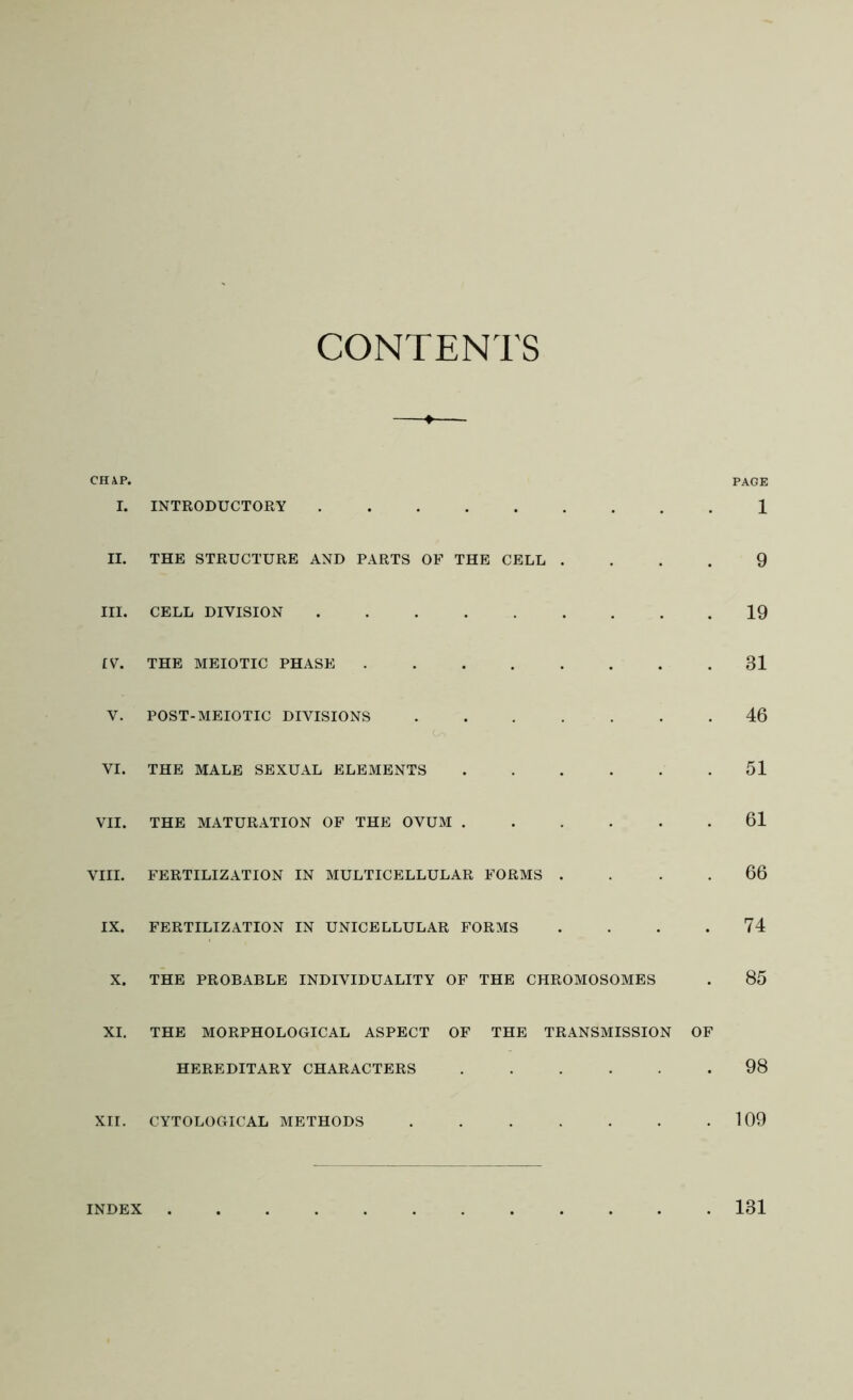 CONTENTS CHAP. PAGE I. INTRODUCTORY 1 II. THE STRUCTURE AND PARTS OF THE CELL .... 9 III. CELL DIVISION 19 IV. THE MEIOTIC PHASE 31 V. POST-MEIOTIC DIVISIONS ....... 46 VI. THE MALE SEXUAL ELEMENTS ...... 51 VII. THE MATURATION OF THE OVUM ...... 61 VIII. FERTILIZATION IN MULTICELLULAR FORMS .... 66 IX. FERTILIZATION IN UNICELLULAR FORMS .... 74 X. THE PROBABLE INDIVIDUALITY OF THE CHROMOSOMES . 85 XI. THE MORPHOLOGICAL ASPECT OF THE TRANSMISSION OF HEREDITARY CHARACTERS 98 XII. CYTOLOGICAL METHODS . . . . . . .109 INDEX 131